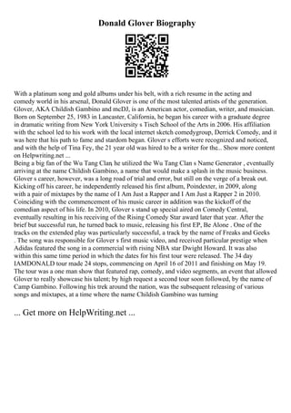 Donald Glover Biography
With a platinum song and gold albums under his belt, with a rich resume in the acting and
comedy world in his arsenal, Donald Glover is one of the most talented artists of the generation.
Glover, AKA Childish Gambino and mcDJ, is an American actor, comedian, writer, and musician.
Born on September 25, 1983 in Lancaster, California, he began his career with a graduate degree
in dramatic writing from New York University s Tisch School of the Arts in 2006. His affiliation
with the school led to his work with the local internet sketch comedygroup, Derrick Comedy, and it
was here that his path to fame and stardom began. Glover s efforts were recognized and noticed,
and with the help of Tina Fey, the 21 year old was hired to be a writer for the... Show more content
on Helpwriting.net ...
Being a big fan of the Wu Tang Clan, he utilized the Wu Tang Clan s Name Generator , eventually
arriving at the name Childish Gambino, a name that would make a splash in the music business.
Glover s career, however, was a long road of trial and error, but still on the verge of a break out.
Kicking off his career, he independently released his first album, Poindexter, in 2009, along
with a pair of mixtapes by the name of I Am Just a Rapper and I Am Just a Rapper 2 in 2010.
Coinciding with the commencement of his music career in addition was the kickoff of the
comedian aspect of his life. In 2010, Glover s stand up special aired on Comedy Central,
eventually resulting in his receiving of the Rising Comedy Star award later that year. After the
brief but successful run, he turned back to music, releasing his first EP, Be Alone . One of the
tracks on the extended play was particularly successful, a track by the name of Freaks and Geeks
. The song was responsible for Glover s first music video, and received particular prestige when
Adidas featured the song in a commercial with rising NBA star Dwight Howard. It was also
within this same time period in which the dates for his first tour were released. The 34 day
IAMDONALD tour made 24 stops, commencing on April 16 of 2011 and finishing on May 19.
The tour was a one man show that featured rap, comedy, and video segments, an event that allowed
Glover to really showcase his talent; by high request a second tour soon followed, by the name of
Camp Gambino. Following his trek around the nation, was the subsequent releasing of various
songs and mixtapes, at a time where the name Childish Gambino was turning
... Get more on HelpWriting.net ...
 