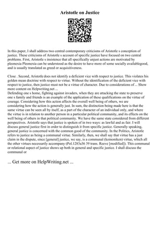 Aristotle on Justice
In this paper, I shall address two central contemporary criticisms of Aristotle s conception of
justice. These criticisms of Aristotle s account of specific justice have focused on two central
problems. First, Aristotle s insistence that all specifically unjust actions are motivated by
pleonexia Pleonexia can be understood as the desire to have more of some socially availablegood,
and is usually translated as greed or acquisitiveness.
Close . Second, Aristotle does not identify a deficient vice with respect to justice. This violates his
golden mean doctrine with respect to virtue. Without the identification of the deficient vice with
respect to justice, then justice must not be a virtue of character. Due to considerations of ... Show
more content on Helpwriting.net ...
Defending one s home, fighting against invaders, when they are attacking the state to preserve
one s family and friends is an example of the application of these qualifications on the virtue of
courage. Considering how this action affects the overall well being of others, we are
considering how the action is generally just. In sum, the distinction being made here is that the
same virtue can be seen all by itself, as a part of the character of an individual only, and where
the virtue is in relation to another person in a particular political community, and its effects on the
well being of others in that political community. We have the same state considered from different
perspectives. Aristotle says that justice is spoken of in two ways: as lawful and as fair. I will
discuss general justice first in order to distinguish it from specific justice. Generally speaking,
general justice is concerned with the common good of the community. In the Politics, Aristotle
refers to justice as being a communal virtue. Similarly, then, we shall say that virtue has a just
claim in the dispute, since [general] justice, we say, is a communal (koinoniken) virtue, which all
the other virtues necessarily accompany (Pol.1283a36 39 trans. Reeve [modified]). This communal
or relational aspect of justice shows up both in general and specific justice. I shall discuss the
communal or
... Get more on HelpWriting.net ...
 