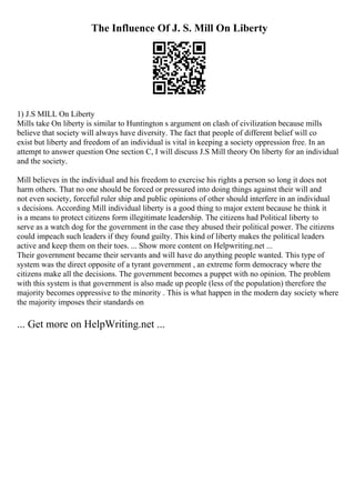 The Influence Of J. S. Mill On Liberty
1) J.S MILL On Liberty
Mills take On liberty is similar to Huntington s argument on clash of civilization because mills
believe that society will always have diversity. The fact that people of different belief will co
exist but liberty and freedom of an individual is vital in keeping a society oppression free. In an
attempt to answer question One section C, I will discuss J.S Mill theory On liberty for an individual
and the society.
Mill believes in the individual and his freedom to exercise his rights a person so long it does not
harm others. That no one should be forced or pressured into doing things against their will and
not even society, forceful ruler ship and public opinions of other should interfere in an individual
s decisions. According Mill individual liberty is a good thing to major extent because he think it
is a means to protect citizens form illegitimate leadership. The citizens had Political liberty to
serve as a watch dog for the government in the case they abused their political power. The citizens
could impeach such leaders if they found guilty. This kind of liberty makes the political leaders
active and keep them on their toes. ... Show more content on Helpwriting.net ...
Their government became their servants and will have do anything people wanted. This type of
system was the direct opposite of a tyrant government , an extreme form democracy where the
citizens make all the decisions. The government becomes a puppet with no opinion. The problem
with this system is that government is also made up people (less of the population) therefore the
majority becomes oppressive to the minority . This is what happen in the modern day society where
the majority imposes their standards on
... Get more on HelpWriting.net ...
 