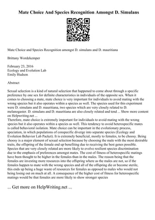Mate Choice And Species Recognition Amongst D. Simulans
Mate Choice and Species Recognition amongst D. simulans and D. mauritiana
Brittany Wordekemper
February 23, 2016
Ecology and Evolution Lab
Emily Hudson
Abstract
Sexual selection is a kind of natural selection that happened to come about through a specific
preference by one sex for definite characteristics in individuals of the opposite sex. When it
comes to choosing a mate, mate choice is very important for individuals to avoid mating with the
wrong species but it also operates within a species as well. The species used for this experiment
were D. simulans and D. mauritiana, two species which are very closely related to D.
melanogaster. D. simulans and D. mauritiana are also closely related and tend ... Show more content
on Helpwriting.net ...
Therefore, mate choice is extremely important for individuals to avoid mating with the wrong
species but it also operates within a species as well. This tendency to avoid heterospecific mates
is called behavioral isolation. Mate choice can be important in the evolutionary process,
speciation, in which populations of conspecific diverge into separate species (Ecology and
Evolution Behavior Lab Packet). It is extremely beneficial, mostly to females, to be choosy. Being
choosy is a major element of sexual selection because by choosing the male with the most desirable
traits, the offspring of the female end up benefiting due to receiving the best genes possible.
Species that are very closely related are more likely to evolve resilient species discrimination
due to the emphasis of preferences amongst mates. The cost of fitness of heterospecific matings
have been thought to be higher in the females than in the males. The reason being that the
females are investing more resources into the offspring where as the males are not, so if the
females happen to mate with the wrong species and all of the offspring die or become sterile,
this ends up being a huge waste of resources for females as opposed to males who would not
being losing out on much at all. A consequence of the higher cost of fitness for heterospecific
matings would be that females are more likely to show stronger species
... Get more on HelpWriting.net ...
 