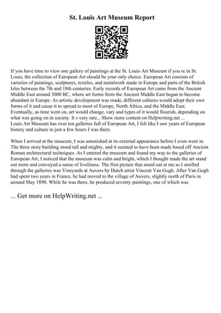 St. Louis Art Museum Report
If you have time to view one gallery of paintings at the St. Louis Art Museum if you re in St.
Louis, the collection of European Art should be your only choice. European Art consists of
varieties of paintings, sculptures, textiles, and metalwork made in Europe and parts of the British
Isles between the 7th and 18th centuries. Early records of European Art came from the Ancient
Middle East around 3000 BC, where art forms from the Ancient Middle East began to become
abundant in Europe. As artistic development was made, different cultures would adopt their own
forms of it and cause it to spread to most of Europe, North Africa, and the Middle East.
Eventually, as time went on, art would change, vary and types of it would flourish, depending on
what was going on in society. It s very rare... Show more content on Helpwriting.net ...
Louis Art Museum has over ten galleries full of European Art, I felt like I saw years of European
history and culture in just a few hours I was there.
When I arrived at the museum, I was astonished at its external appearance before I even went in.
The three story building stood tall and mighty, and it seemed to have been made based off Ancient
Roman architectural techniques. As I entered the museum and found my way to the galleries of
European Art, I noticed that the museum was calm and bright, which I thought made the art stand
out more and conveyed a sense of liveliness. The first picture that stood out at me as I strolled
through the galleries was Vineyards at Auvers by Dutch artist Vincent Van Gogh. After Van Gogh
had spent two years in France, he had moved to the village of Auvers, slightly north of Paris in
around May 1890. While he was there, he produced seventy paintings, one of which was
... Get more on HelpWriting.net ...
 