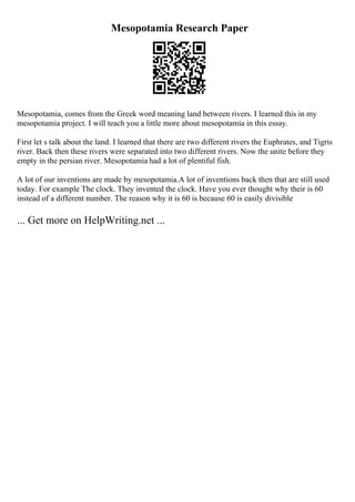 Mesopotamia Research Paper
Mesopotamia, comes from the Greek word meaning land between rivers. I learned this in my
mesopotamia project. I will teach you a little more about mesopotamia in this essay.
First let s talk about the land. I learned that there are two different rivers the Euphrates, and Tigris
river. Back then these rivers were separated into two different rivers. Now the unite before they
empty in the persian river. Mesopotamia had a lot of plentiful fish.
A lot of our inventions are made by mesopotamia.A lot of inventions back then that are still used
today. For example The clock. They invented the clock. Have you ever thought why their is 60
instead of a different number. The reason why it is 60 is because 60 is easily divisible
... Get more on HelpWriting.net ...
 