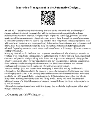 Innovation Management in the Automotive Design ...
ABSTRACT The car industry has constantly provided us the consumer with a wide range of
choices and varieties to suit our needs, but with the vast amount of competition how do car
manufacturers attract our attention. Unique designs, impressive technology, price and customer
service are all the areas consumers look for in a car, to meet these demands car manufactures need
to constantly come up with new ideas to stay ahead of other competitors, introducing creative ideas
which are better than what was in use previously is innovation. Innovation can also be implemented
internally as it can help manufacturers be more efficient and reduce costs before products are
released. Depending on resources and stature, each manufacturer will manage... Show more content
on Helpwriting.net ...
Managing innovation effectively can turn companies around dramatically, allowing companies to
be ahead of its competitors. Introducing new technologies and products will help businesses attract
customers and provide a unique selling point. It can also help cut costs along with raising profits.
Effective innovation allows for new opportunities and may lead companies getting a larger market
share and may even break companies into new markets. Good innovation can also increase
employee motivation and moral creating an efficient working environment.
However having a good idea doesn t mean a company is innovative, making the idea work
effectively so that it brings value to the business is successful innovation. Furthermore innovation
can also propose risks and if not carefully executed innovation may harm the business. New ideas
need to be carefully executed after in depth research, if this is not done correctly a new idea is
likely to fail incurring unnecessary costs and falling profits. It may also result in competitors
taking advantage of a failed idea making a business vulnerable losing its clients as they may begin
to look elsewhere.
Ultimately innovation is very important it is a strategy that needs to be implemented with a lot of
thought and analysis.
... Get more on HelpWriting.net ...
 