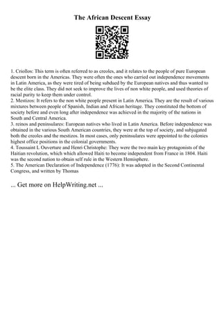 The African Descent Essay
1. Criollos: This term is often referred to as creoles, and it relates to the people of pure European
descent born in the Americas. They were often the ones who carried out independence movements
in Latin America, as they were tired of being subdued by the European natives and thus wanted to
be the elite class. They did not seek to improve the lives of non white people, and used theories of
racial purity to keep them under control.
2. Mestizos: It refers to the non white people present in Latin America. They are the result of various
mixtures between people of Spanish, Indian and African heritage. They constituted the bottom of
society before and even long after independence was achieved in the majority of the nations in
South and Central America.
3. reinos and peninsulares: European natives who lived in Latin America. Before independence was
obtained in the various South American countries, they were at the top of society, and subjugated
both the creoles and the mestizos. In most cases, only peninsulares were appointed to the colonies
highest office positions in the colonial governments.
4. Toussaint L Ouverture and Henri Christophe: They were the two main key protagonists of the
Haitian revolution, which which allowed Haiti to become independent from France in 1804. Haiti
was the second nation to obtain self rule in the Western Hemisphere.
5. The American Declaration of Independence (1776): It was adopted in the Second Continental
Congress, and written by Thomas
... Get more on HelpWriting.net ...
 