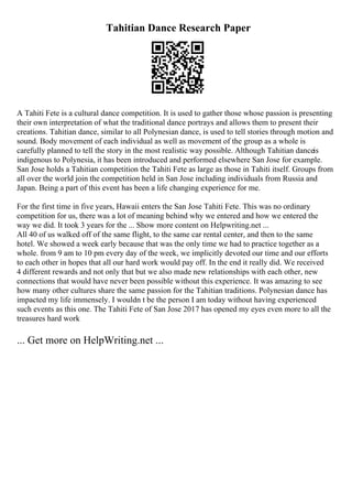Tahitian Dance Research Paper
A Tahiti Fete is a cultural dance competition. It is used to gather those whose passion is presenting
their own interpretation of what the traditional dance portrays and allows them to present their
creations. Tahitian dance, similar to all Polynesian dance, is used to tell stories through motion and
sound. Body movement of each individual as well as movement of the group as a whole is
carefully planned to tell the story in the most realistic way possible. Although Tahitian danceis
indigenous to Polynesia, it has been introduced and performed elsewhere San Jose for example.
San Jose holds a Tahitian competition the Tahiti Fete as large as those in Tahiti itself. Groups from
all over the world join the competition held in San Jose including individuals from Russia and
Japan. Being a part of this event has been a life changing experience for me.
For the first time in five years, Hawaii enters the San Jose Tahiti Fete. This was no ordinary
competition for us, there was a lot of meaning behind why we entered and how we entered the
way we did. It took 3 years for the ... Show more content on Helpwriting.net ...
All 40 of us walked off of the same flight, to the same car rental center, and then to the same
hotel. We showed a week early because that was the only time we had to practice together as a
whole. from 9 am to 10 pm every day of the week, we implicitly devoted our time and our efforts
to each other in hopes that all our hard work would pay off. In the end it really did. We received
4 different rewards and not only that but we also made new relationships with each other, new
connections that would have never been possible without this experience. It was amazing to see
how many other cultures share the same passion for the Tahitian traditions. Polynesian dance has
impacted my life immensely. I wouldn t be the person I am today without having experienced
such events as this one. The Tahiti Fete of San Jose 2017 has opened my eyes even more to all the
treasures hard work
... Get more on HelpWriting.net ...
 