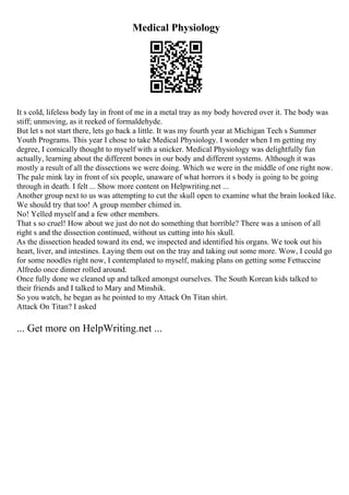 Medical Physiology
It s cold, lifeless body lay in front of me in a metal tray as my body hovered over it. The body was
stiff; unmoving, as it reeked of formaldehyde.
But let s not start there, lets go back a little. It was my fourth year at Michigan Tech s Summer
Youth Programs. This year I chose to take Medical Physiology. I wonder when I m getting my
degree, I comically thought to myself with a snicker. Medical Physiology was delightfully fun
actually, learning about the different bones in our body and different systems. Although it was
mostly a result of all the dissections we were doing. Which we were in the middle of one right now.
The pale mink lay in front of six people, unaware of what horrors it s body is going to be going
through in death. I felt ... Show more content on Helpwriting.net ...
Another group next to us was attempting to cut the skull open to examine what the brain looked like.
We should try that too! A group member chimed in.
No! Yelled myself and a few other members.
That s so cruel! How about we just do not do something that horrible? There was a unison of all
right s and the dissection continued, without us cutting into his skull.
As the dissection headed toward its end, we inspected and identified his organs. We took out his
heart, liver, and intestines. Laying them out on the tray and taking out some more. Wow, I could go
for some noodles right now, I contemplated to myself, making plans on getting some Fettuccine
Alfredo once dinner rolled around.
Once fully done we cleaned up and talked amongst ourselves. The South Korean kids talked to
their friends and I talked to Mary and Minshik.
So you watch, he began as he pointed to my Attack On Titan shirt.
Attack On Titan? I asked
... Get more on HelpWriting.net ...
 
