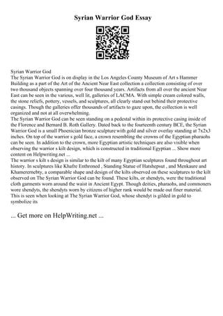Syrian Warrior God Essay
Syrian Warrior God
The Syrian Warrior God is on display in the Los Angeles County Museum of Art s Hammer
Building as a part of the Art of the Ancient Near East collection a collection consisting of over
two thousand objects spanning over four thousand years. Artifacts from all over the ancient Near
East can be seen in the various, well lit, galleries of LACMA. With simple cream colored walls,
the stone reliefs, pottery, vessels, and sculptures, all clearly stand out behind their protective
casings. Though the galleries offer thousands of artifacts to gaze upon, the collection is well
organized and not at all overwhelming.
The Syrian Warrior God can be seen standing on a pedestal within its protective casing inside of
the Florence and Bernard B. Roth Gallery. Dated back to the fourteenth century BCE, the Syrian
Warrior God is a small Phoenician bronze sculpture with gold and silver overlay standing at 7x2x3
inches. On top of the warrior s gold face, a crown resembling the crowns of the Egyptian pharaohs
can be seen. In addition to the crown, more Egyptian artistic techniques are also visible when
observing the warrior s kilt design, which is constructed in traditional Egyptian ... Show more
content on Helpwriting.net ...
The warrior s kilt s design is similar to the kilt of many Egyptian sculptures found throughout art
history. In sculptures like Khafre Enthroned , Standing Statue of Hatshepsut , and Menkaure and
Khamerernebty, a comparable shape and design of the kilts observed on these sculptures to the kilt
observed on The Syrian Warrior God can be found. These kilts, or shendyts, were the traditional
cloth garments worn around the waist in Ancient Egypt. Though deities, pharaohs, and commoners
wore shendyts, the shendyts worn by citizens of higher rank would be made out finer material.
This is seen when looking at The Syrian Warrior God, whose shendyt is gilded in gold to
symbolize its
... Get more on HelpWriting.net ...
 
