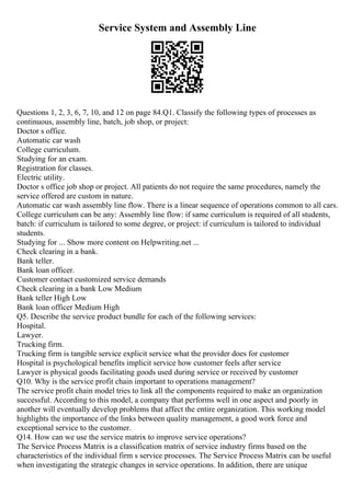 Service System and Assembly Line
Questions 1, 2, 3, 6, 7, 10, and 12 on page 84.Q1. Classify the following types of processes as
continuous, assembly line, batch, job shop, or project:
Doctor s office.
Automatic car wash
College curriculum.
Studying for an exam.
Registration for classes.
Electric utility.
Doctor s office job shop or project. All patients do not require the same procedures, namely the
service offered are custom in nature.
Automatic car wash assembly line flow. There is a linear sequence of operations common to all cars.
College curriculum can be any: Assembly line flow: if same curriculum is required of all students,
batch: if curriculum is tailored to some degree, or project: if curriculum is tailored to individual
students.
Studying for ... Show more content on Helpwriting.net ...
Check clearing in a bank.
Bank teller.
Bank loan officer.
Customer contact customized service demands
Check clearing in a bank Low Medium
Bank teller High Low
Bank loan officer Medium High
Q5. Describe the service product bundle for each of the following services:
Hospital.
Lawyer.
Trucking firm.
Trucking firm is tangible service explicit service what the provider does for customer
Hospital is psychological benefits implicit service how customer feels after service
Lawyer is physical goods facilitating goods used during service or received by customer
Q10. Why is the service profit chain important to operations management?
The service profit chain model tries to link all the components required to make an organization
successful. According to this model, a company that performs well in one aspect and poorly in
another will eventually develop problems that affect the entire organization. This working model
highlights the importance of the links between quality management, a good work force and
exceptional service to the customer.
Q14. How can we use the service matrix to improve service operations?
The Service Process Matrix is a classification matrix of service industry firms based on the
characteristics of the individual firm s service processes. The Service Process Matrix can be useful
when investigating the strategic changes in service operations. In addition, there are unique
 