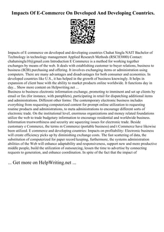 Impacts Of E-Commerce On Developed And Developing Countries.
Impacts of E commerce on developed and developing countries Chahat Singla NAIT Bachelor of
Technology in technology management Applied Research Methods (RSCH3000) Contact:
chahatsingla10@gmail.com Introduction E Commerce is a method for working together
exchanges by means of the web. It deals with establishing customer to buyer relations, business to
business (B2B) purchasing and offering. It involves exchanging items or administration using
computers. There are many advantages and disadvantages for both consumer and economies. In
developed countries like U.S., it has helped in the growth of business knowingly. It helps in
expansion of client base with the ability to market products online worldwide. It functions day in
day... Show more content on Helpwriting.net ...
Business to business electronic information exchange, promoting to imminent and set up clients by
email or fax (for instance, with pamphlets), participating in retail for dispatching additional items
and administrations. Different other forms: The contemporary electronic business includes
everything from requesting computerized content for prompt online utilization to requesting
routine products and administrations, to meta administrations to encourage different sorts of
electronic trade. On the institutional level, enormous organizations and money related foundations
utilize the web to trade budgetary information to encourage residential and worldwide business.
Information trustworthiness and security are squeezing issues for electronic trade. Beside
customary e Commerce, the terms m Commerce (portable business) and t Commerce have likewise
been utilized. E commerce and developing countries: Impacts on profitability: Electronic business
will create efficiency picks up by diminishing exchange costs. The fast scattering of data, the
substitution of computerized for paper record keeping, furthermore, the systems administration
abilities of the Web will enhance adaptability and responsiveness, support new and more productive
middle people, build the utilization of outsourcing, lessen the time to advertise by connecting
requests to generation, and enhance coordination. In spite of the fact that the impact of
... Get more on HelpWriting.net ...
 