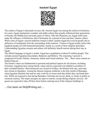 Ancient Egypt
The culture of Egypt is thousands of years old. Ancient Egypt was among the earliest civilizations.
For years, Egypt maintained a complex and stable culture that actually influenced later generations
of Europe, the Middle East and many parts of Africa. After the Pharaonic era, Egypt itself came
under the influence of Hellenism, then Christianity for a period of time and later, Islamic culture.
While some of Egypt s ancient traditions remain evident, modern Egypt has evolved greatly due to
influences of immigrants from the surrounding Arab countries. Visitors to Egypt usually notice that
Egyptian people are mild mannered and polite, mostly as a result of their religious principles.
Understanding Egyptian customs and culture will definitely benefit tourists during their stay in
Egypt.
The official language in Egypt is Arabic. Egypt has a population of about 85 million people. This
includes ancient Egyptian descendants, Bedouins and Berbers. The remaining 1 percent is
comprised of Greek, Nubian, Armenian, Italian and French ethnicity. The... Show more content on
Helpwriting.net ...
The Islamic values are fundamental in personal and political aspects for all citizens, including
Christians. Egyptians have strong family values and are expected to be faithful to members of
their extended families. Most businesses are closed on Fridays, the Muslim holy day, and some
also closed on Saturdays. Among the famous religious traditions is the holy month of Ramadan,
when Egyptian Muslims fast and are only work for six hours each day before they can break their
fast. While not required to fast during Ramadan, Christians do not eat, drink, or smoke in public as
common courtesy. The major mosques are open to tourists, except during religious services. All
guests are expected to take off their shoes before entering most of the religious buildings in
... Get more on HelpWriting.net ...
 