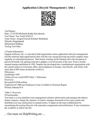 Application Lifecycle Management ( Alm )
Tool Report
Date: 11/25/2016Srikanth Reddy Kalvakuntla
Tool Name: Test Track 2016.0.2
Team Name: AmigosVeeresh Kotekal Methukula
Niharika Doppalapudi
Mohammed Siddiqui
Testing Tool Data
I.Vendor Information
Seapine Software, Inc. is a privately held organization whose application lifecycle management
(ALM) solutions help organizations deal with the way toward growing top notch complex items
regularly in controlled businesses. Their honor winning ALM solutions drive the formation of
perceived brands, life sparing restorative gadgets, even diversions of the year. From a locally
situated startup established in 1995, Seapine has developed into a multinational organization with
the central station in Cincinnati, Ohio, and workplaces in Europe, Asia Pacific, and Africa with
more than 8,500 clients around the world [1].
Milestones:
Established 1995
Clients all over world 8500 Table 1: Milestones
Overview:
Revenue$10 $100 million
Employees10 100Exact Employee Count Available in Premium Report
Primary IndustryN/A
Table 2: Overview
II.Functionality
Test track is a cross platform issue management solution which tracks and manages the defects,
feature requests, change the requests. It creates, manages thousands of test cases, prints and
distributes test case instructions to manual testers. It improves the team collaboration by
streamlining the testing lifecycle with automatic assignments and notifications. It also customizes
the workflow to follow the QA
... Get more on HelpWriting.net ...
 