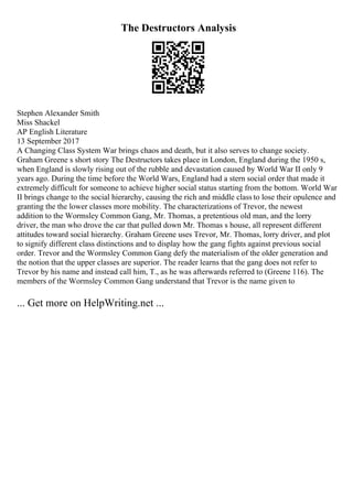 The Destructors Analysis
Stephen Alexander Smith
Miss Shackel
AP English Literature
13 September 2017
A Changing Class System War brings chaos and death, but it also serves to change society.
Graham Greene s short story The Destructors takes place in London, England during the 1950 s,
when England is slowly rising out of the rubble and devastation caused by World War II only 9
years ago. During the time before the World Wars, England had a stern social order that made it
extremely difficult for someone to achieve higher social status starting from the bottom. World War
II brings change to the social hierarchy, causing the rich and middle class to lose their opulence and
granting the the lower classes more mobility. The characterizations of Trevor, the newest
addition to the Wormsley Common Gang, Mr. Thomas, a pretentious old man, and the lorry
driver, the man who drove the car that pulled down Mr. Thomas s house, all represent different
attitudes toward social hierarchy. Graham Greene uses Trevor, Mr. Thomas, lorry driver, and plot
to signify different class distinctions and to display how the gang fights against previous social
order. Trevor and the Wormsley Common Gang defy the materialism of the older generation and
the notion that the upper classes are superior. The reader learns that the gang does not refer to
Trevor by his name and instead call him, T., as he was afterwards referred to (Greene 116). The
members of the Wormsley Common Gang understand that Trevor is the name given to
... Get more on HelpWriting.net ...
 