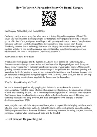 How To Write A Persuasive Essay On Dental Surgery
Oral Surgery At Our Holly, MI Dental Office
Oral surgery might sound scary, but what s worse is letting big problems get out of hand. The
longer you wait to correct a dental problem, the harder and more expensive it will be to finally
get rid of it. And if you just ignore it and hope it will go away on its own, it won t. Complications
with your teeth may lead to health problems throughout your body such as heart disease.
Thankfully, modern dental technology has made oral surgery much more simple, quick, and
painless. Whether it be a simple procedure like a root canal or something like removing your
wisdom teeth, the team at Holly Dental Care can take care of it.
Root Canals To Save Your Teeth
When an infection spreads into the pulp inside ... Show more content on Helpwriting.net ...
But sometimes the damage is more subtle and hard to realize. If you grind your teeth during the
day or night, you are slowly but surely grinding away some of your teeth s enamel. Occasionally
grinding your teeth won t be a big deal, as the damage is insignificant. But continued grinding will
wear down the teeth, leading to more serious problems like cavities or jaw disorders. You can even
get headaches and migraines from grinding your teeth. At Holly Dental Care, our dentists can help
you stop grinding your teeth and stop both the damage and the headaches.
Why Do I Keep Grinding My Teeth?
No one is absolutely positive why people grind their teeth, but we know the problem is
neurological and related to stress. Children often experience bruxism, or the unconscious grinding
of teeth and clenching the jaw. This is something most will grow out of. However, some never do.
And because it can be related to stress, many adults suffer from bruxism as well. Grinding your
teeth may not sound like a big problem, but it can damage your teeth and lead to another
debilitating condition: TMD.
Your jaw joint, also called the temporomandibular joint, is responsible for helping you chew, smile,
talk, and so on. Grinding your teeth a lot puts extra stress on this joint, creating a condition called
TMD (temporomandibular disorder). TMD can cause many problems, including jaw pain, earaches,
popping or clicking when chewing, neck pain, and the dreaded
... Get more on HelpWriting.net ...
 