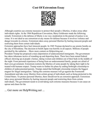 Cost Of Extremism Essay
Although countries use extreme measures to protect their people s liberties, it takes away other
individuals rights. At the 1964 Republican Convention, Barry Goldwater made the following
remark: Extremism is the defense of liberty is no vice; moderation in the pursuit of justice is no
virtue. It is not ideal to use extremism at any means for defense because it involves violence and
danger towards its citizens. Extremism takes away personal liberties by hurting innocent people and
restricting them from certain individuals.
Extremist approaches have hurt innocent people. In 1945 Truman declared to use atomic bombs on
the city of Hiroshima. The decision to bomb Japan was horrific in all aspects. Millions of people
perished by the radiation ... Show more content on Helpwriting.net ...
President Trump has proposed a mass deportation of undocumented immigrants. The government
has taken inhumane tactics of rounding up and deporting them. There have been armed federal
officers showing up at people s homes, taking women and children out of their beds in the middle of
the night. From personal experience of being from an undocumented family, people are afraid of
their own government. Extremism restricts the liberties of some people by taking their right to be
treated with humane respect. Trump wants to further his plans by ending birthright citizenship to
children of undocumented parents. Trumps stated that birthright citizenship remains the biggest
magnet for illegal immigration. Taking this extreme measure will go against the Fourteenth
Amendment and take away liberties from certain group of individuals such as being protected in the
United States. To protect personal liberties, there should not be an extremist approach. Extremism
takes away personal liberties by hurting innocent people and restricting them from certain
individuals. The government needs to avoid taking such extreme measures because it can cause an
uproar and chaos for the
... Get more on HelpWriting.net ...
 