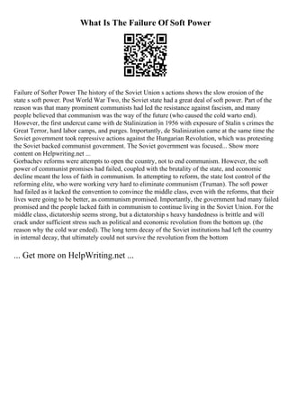 What Is The Failure Of Soft Power
Failure of Softer Power The history of the Soviet Union s actions shows the slow erosion of the
state s soft power. Post World War Two, the Soviet state had a great deal of soft power. Part of the
reason was that many prominent communists had led the resistance against fascism, and many
people believed that communism was the way of the future (who caused the cold warto end).
However, the first undercut came with de Stalinization in 1956 with exposure of Stalin s crimes the
Great Terror, hard labor camps, and purges. Importantly, de Stalinization came at the same time the
Soviet government took repressive actions against the Hungarian Revolution, which was protesting
the Soviet backed communist government. The Soviet government was focused... Show more
content on Helpwriting.net ...
Gorbachev reforms were attempts to open the country, not to end communism. However, the soft
power of communist promises had failed, coupled with the brutality of the state, and economic
decline meant the loss of faith in communism. In attempting to reform, the state lost control of the
reforming elite, who were working very hard to eliminate communism (Truman). The soft power
had failed as it lacked the convention to convince the middle class, even with the reforms, that their
lives were going to be better, as communism promised. Importantly, the government had many failed
promised and the people lacked faith in communism to continue living in the Soviet Union. For the
middle class, dictatorship seems strong, but a dictatorship s heavy handedness is brittle and will
crack under sufficient stress such as political and economic revolution from the bottom up. (the
reason why the cold war ended). The long term decay of the Soviet institutions had left the country
in internal decay, that ultimately could not survive the revolution from the bottom
... Get more on HelpWriting.net ...
 