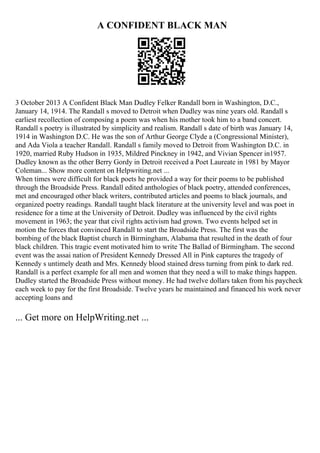 A CONFIDENT BLACK MAN
3 October 2013 A Confident Black Man Dudley Felker Randall born in Washington, D.C.,
January 14, 1914. The Randall s moved to Detroit when Dudley was nine years old. Randall s
earliest recollection of composing a poem was when his mother took him to a band concert.
Randall s poetry is illustrated by simplicity and realism. Randall s date of birth was January 14,
1914 in Washington D.C. He was the son of Arthur George Clyde a (Congressional Minister),
and Ada Viola a teacher Randall. Randall s family moved to Detroit from Washington D.C. in
1920, married Ruby Hudson in 1935, Mildred Pinckney in 1942, and Vivian Spencer in1957.
Dudley known as the other Berry Gordy in Detroit received a Poet Laureate in 1981 by Mayor
Coleman... Show more content on Helpwriting.net ...
When times were difficult for black poets he provided a way for their poems to be published
through the Broadside Press. Randall edited anthologies of black poetry, attended conferences,
met and encouraged other black writers, contributed articles and poems to black journals, and
organized poetry readings. Randall taught black literature at the university level and was poet in
residence for a time at the University of Detroit. Dudley was influenced by the civil rights
movement in 1963; the year that civil rights activism had grown. Two events helped set in
motion the forces that convinced Randall to start the Broadside Press. The first was the
bombing of the black Baptist church in Birmingham, Alabama that resulted in the death of four
black children. This tragic event motivated him to write The Ballad of Birmingham. The second
event was the assai nation of President Kennedy Dressed All in Pink captures the tragedy of
Kennedy s untimely death and Mrs. Kennedy blood stained dress turning from pink to dark red.
Randall is a perfect example for all men and women that they need a will to make things happen.
Dudley started the Broadside Press without money. He had twelve dollars taken from his paycheck
each week to pay for the first Broadside. Twelve years he maintained and financed his work never
accepting loans and
... Get more on HelpWriting.net ...
 