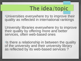 •Universities everywhere try to improve their
quality as reflected in international rankings
University libraries everywhere try to improve
their quality by offering more and better
services, often web-based ones
•Is there a relationship in between the quality
of the university and their university library
as reflected by its web-based services ?
 