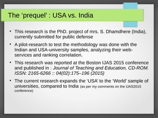 The ‘prequel’ : USA vs. India

This research is the PhD. project of mrs. S. Dhamdhere (India),
currently submitted for public defense

A pilot-research to test the methodology was done with the
Indian and USA-university samples, analyzing their web-
services and ranking correlation.

This research was reported at the Boston IJAS 2015 conference
and published in : Journal of Teaching and Education, CD-ROM.
ISSN: 2165-6266 :: 04(02):175–196 (2015)

The current research expands the ‘USA’ to the ‘World’ sample of
universities, compared to India (as per my comments on the IJAS2015
conference)
 