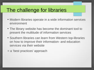 The challenge for libraries
●
Modern libraries operate in a wide information services
environment
●
The library website has become the dominant tool to
present the multitude of information services
●
Southern libraries can learn from Western top-libraries
on how to improve their information- and education
services via their website
= a ‘best practices’ approach
 