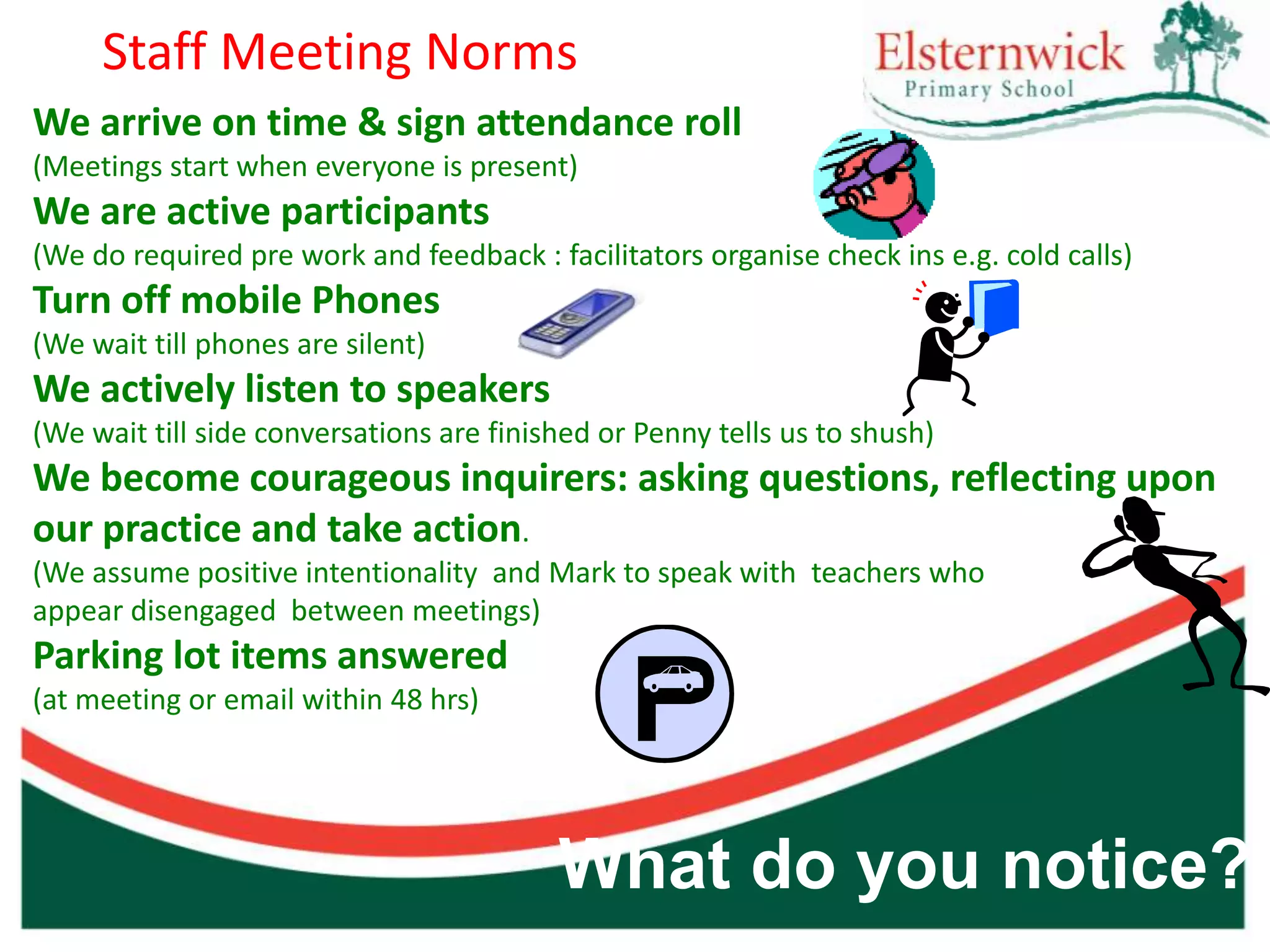 Staff Meeting Norms
We arrive on time & sign attendance roll
(Meetings start when everyone is present)
We are active participants
(We do required pre work and feedback : facilitators organise check ins e.g. cold calls)
Turn off mobile Phones
(We wait till phones are silent)
We actively listen to speakers
(We wait till side conversations are finished or Penny tells us to shush)
We become courageous inquirers: asking questions, reflecting upon
our practice and take action.
(We assume positive intentionality and Mark to speak with teachers who
appear disengaged between meetings)
Parking lot items answered
(at meeting or email within 48 hrs)




                                          What do you notice?
 