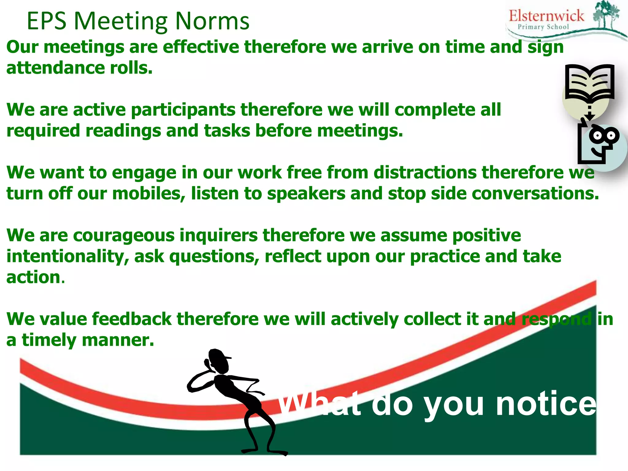 EPS Meeting Norms
Our meetings are effective therefore we arrive on time and sign
attendance rolls.

We are active participants therefore we will complete all
required readings and tasks before meetings.

We want to engage in our work free from distractions therefore we
turn off our mobiles, listen to speakers and stop side conversations.

We are courageous inquirers therefore we assume positive
intentionality, ask questions, reflect upon our practice and take
action.

We value feedback therefore we will actively collect it and respond in
a timely manner.


                               What do you notice?
 