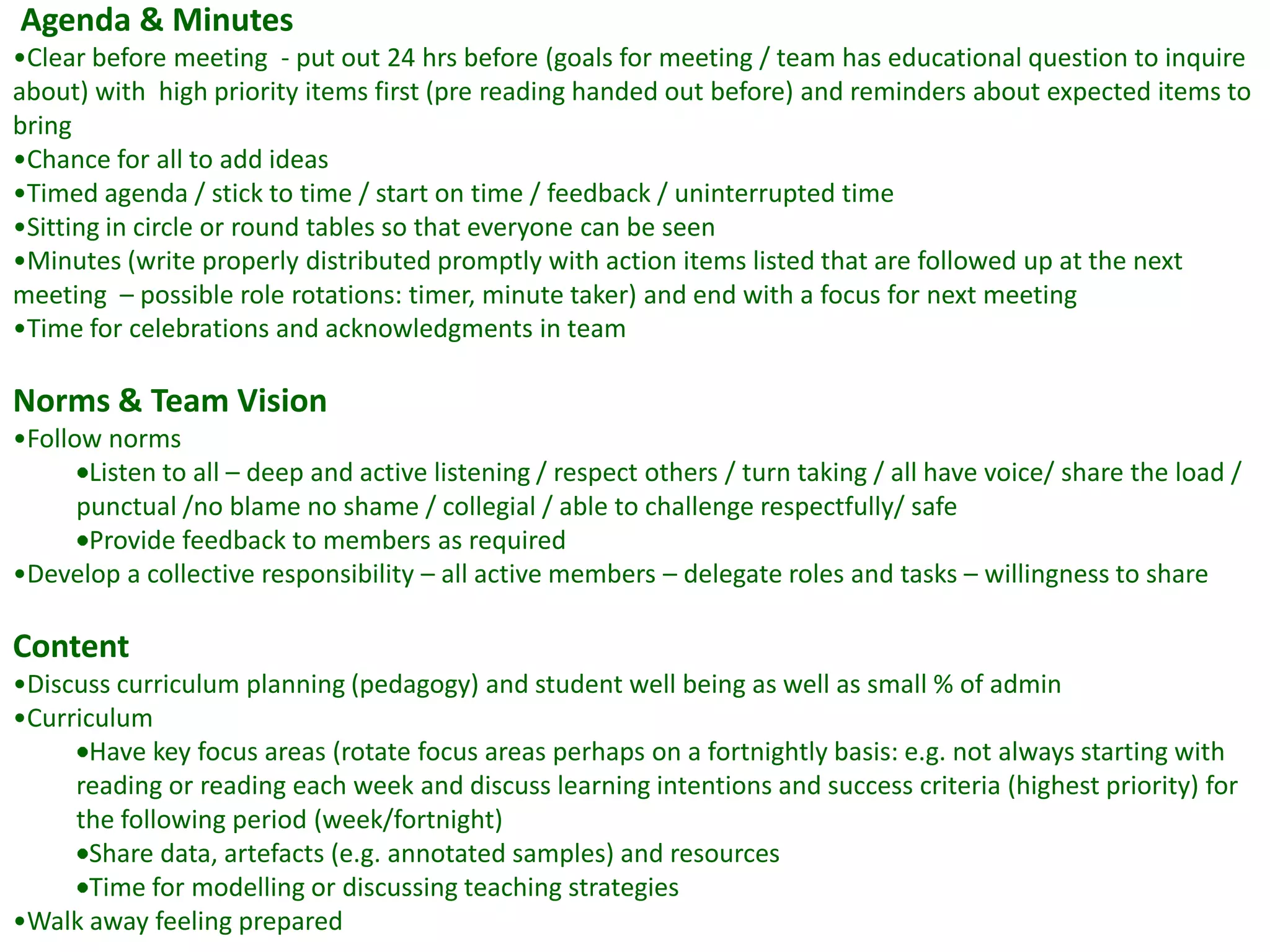 Agenda & Minutes
•Clear before meeting - put out 24 hrs before (goals for meeting / team has educational question to inquire
about) with high priority items first (pre reading handed out before) and reminders about expected items to
bring
•Chance for all to add ideas
•Timed agenda / stick to time / start on time / feedback / uninterrupted time
•Sitting in circle or round tables so that everyone can be seen
•Minutes (write properly distributed promptly with action items listed that are followed up at the next
meeting – possible role rotations: timer, minute taker) and end with a focus for next meeting
•Time for celebrations and acknowledgments in team

Norms & Team Vision
•Follow norms
       Listen to all – deep and active listening / respect others / turn taking / all have voice/ share the load /
      punctual /no blame no shame / collegial / able to challenge respectfully/ safe
       Provide feedback to members as required
•Develop a collective responsibility – all active members – delegate roles and tasks – willingness to share

Content
•Discuss curriculum planning (pedagogy) and student well being as well as small % of admin
•Curriculum
       Have key focus areas (rotate focus areas perhaps on a fortnightly basis: e.g. not always starting with
     reading or reading each week and discuss learning intentions and success criteria (highest priority) for
     the following period (week/fortnight)
       Share data, artefacts (e.g. annotated samples) and resources
       Time for modelling or discussing teaching strategies
•Walk away feeling prepared
 