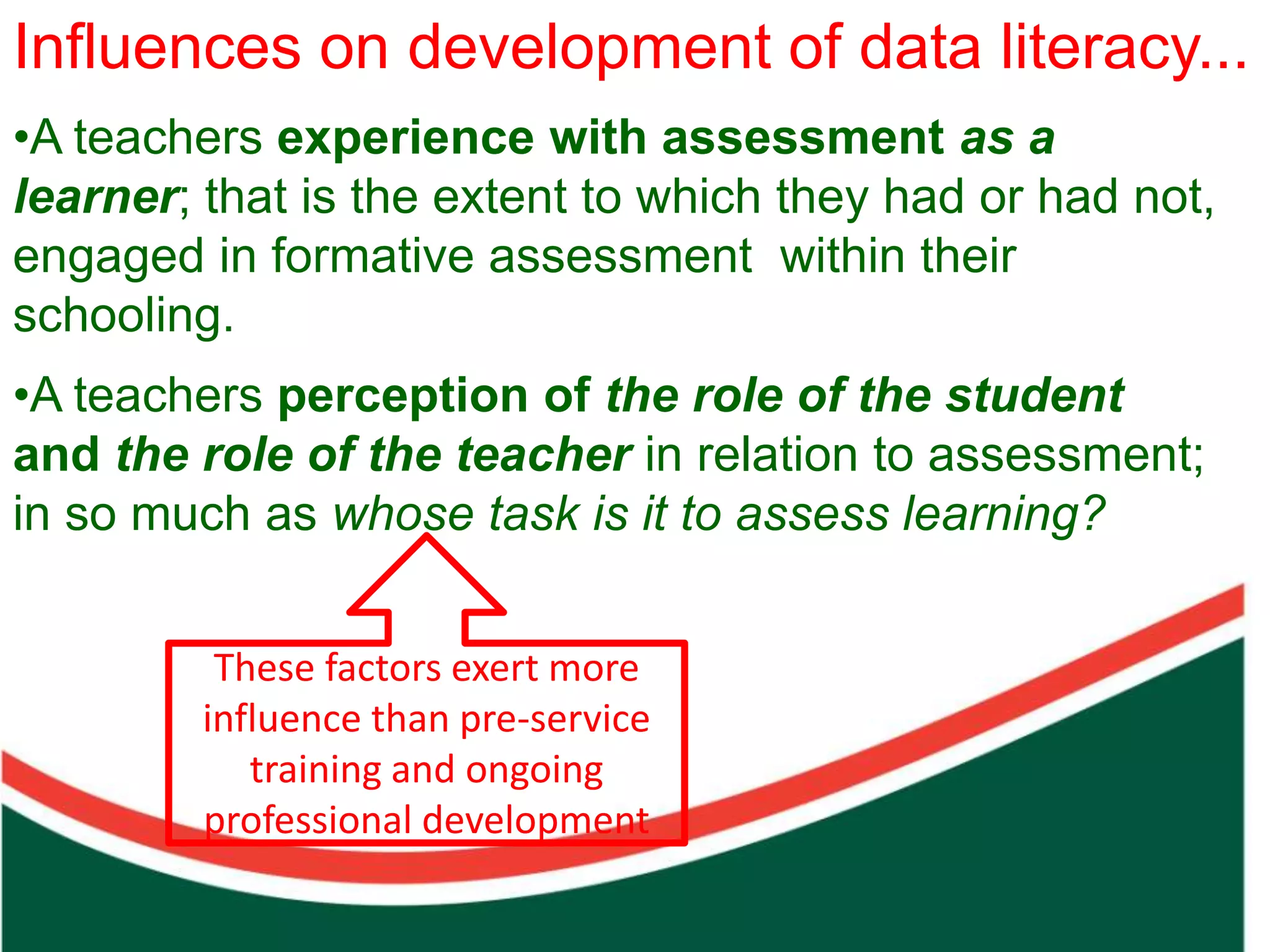 Influences on development of data literacy...
•A teachers experience with assessment as a
learner; that is the extent to which they had or had not,
engaged in formative assessment within their
schooling.
•A teachers perception of the role of the student




                                     Count on from one number to find the total of two collections
and the role of the teacher in relation to assessment;
in so much as whose task is it to assess learning?


         These factors exert more
        influence than pre-service
           training and ongoing
        professional development
 
