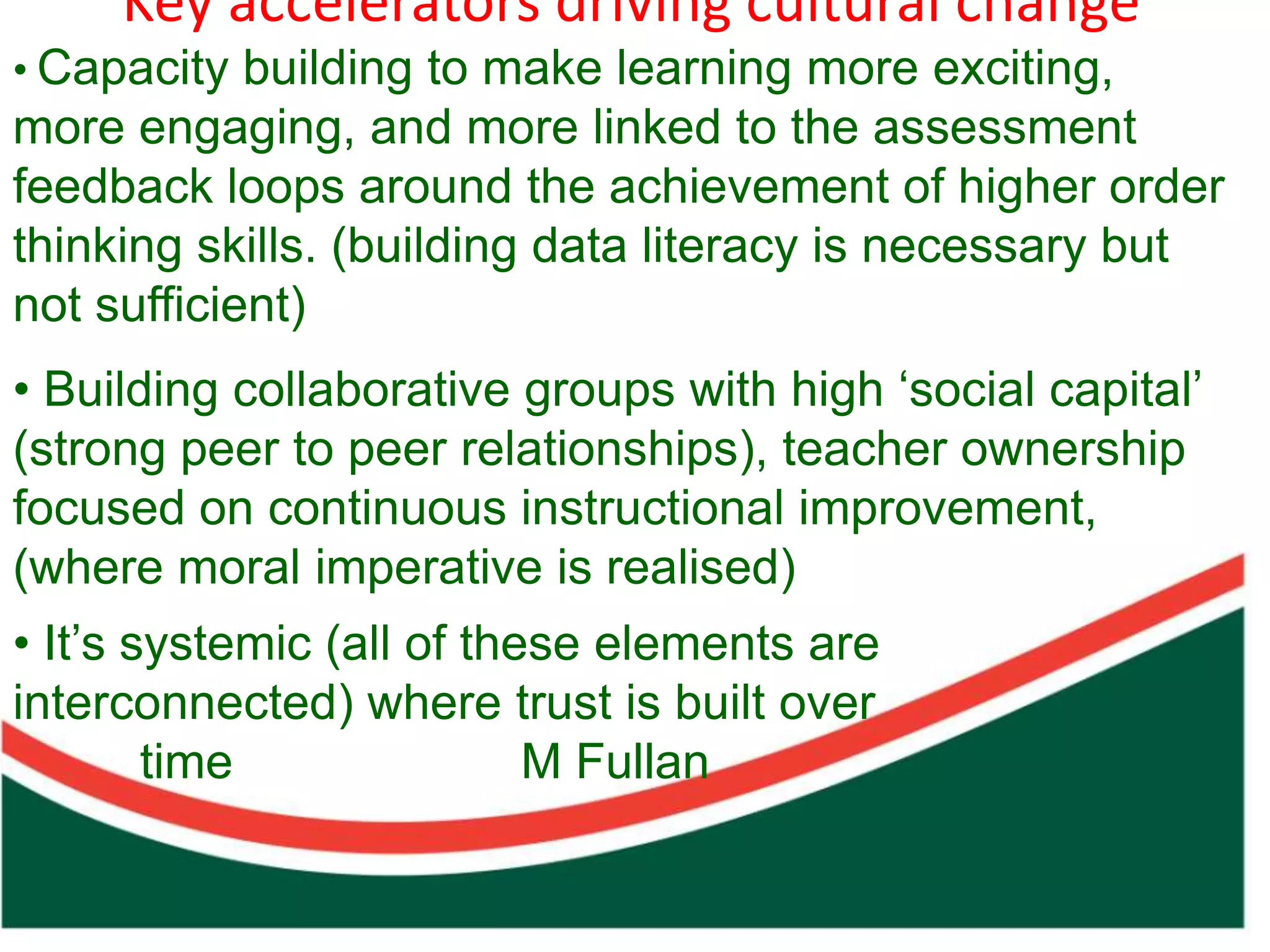 Key accelerators driving cultural change
• Capacity building to make learning more exciting,
more engaging, and more linked to the assessment
feedback loops around the achievement of higher order
thinking skills. (building data literacy is necessary but
not sufficient)
• Building collaborative groups with high ‘social capital’
(strong peer to peer relationships), teacher ownership
focused on continuous instructional improvement,
(where moral imperative is realised)
• It’s systemic (all of these elements are
interconnected) where trust is built over
        time               M Fullan
 