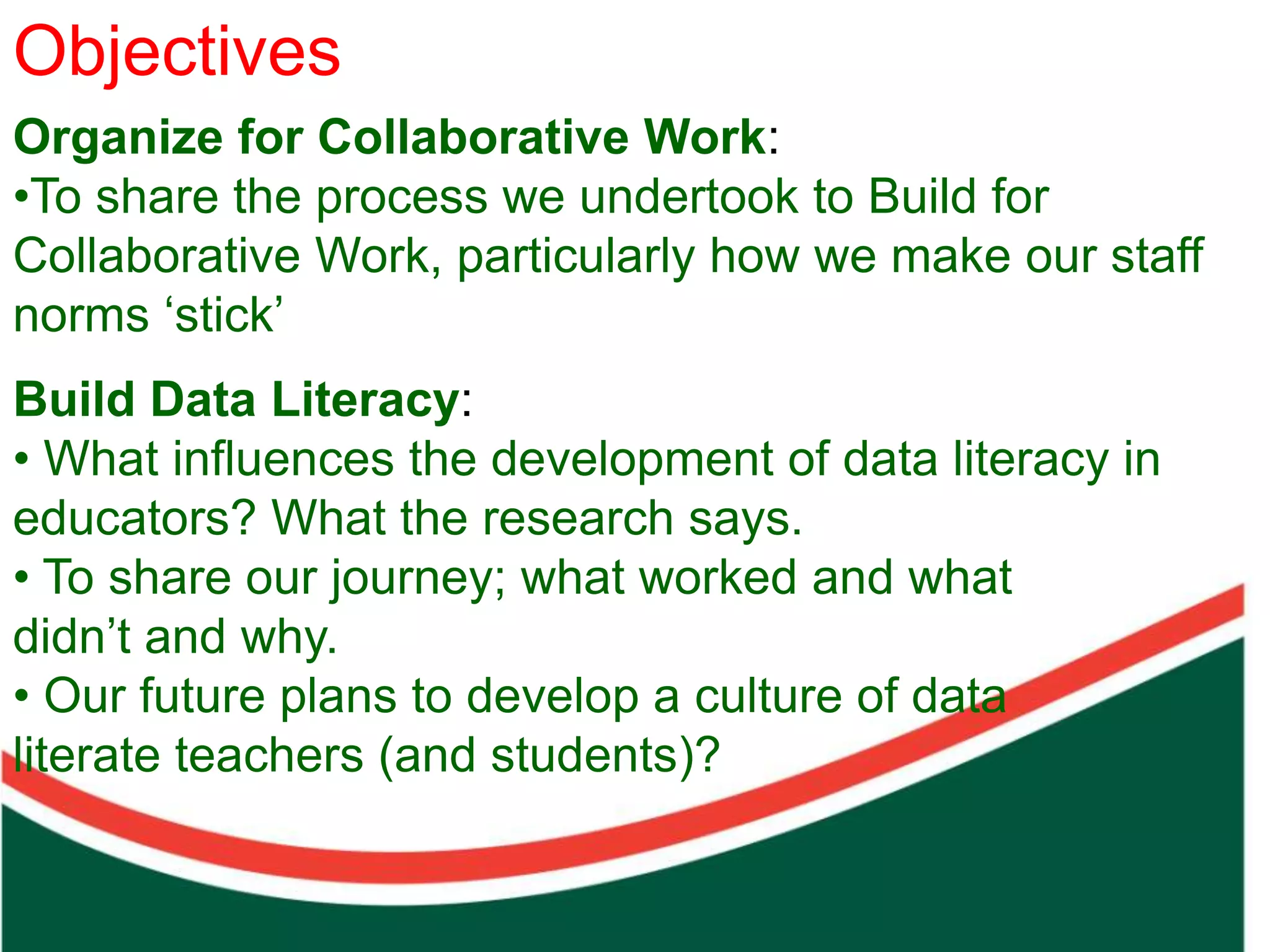 Objectivesaim
       Our
Organize for Collaborative Work:In sharing our work in
•To share the process we undertook to Build for we
                                the Prepare Phase,
Collaborative Work, particularlyaim towe make our staff
                                 how challenge all of
norms ‘stick’                   us to build cultures that
                                use the right drivers to
Build Data Literacy:
  Count on from one number to find the total of two collections




                                realise the hope that
• What influences the development of data literacy in
                                comes from creating the
educators? What the research says.
                                solutions needed to
• To share our journey; what worked and what
                                ensure a better future
didn’t and why.
                                for all. BELIEF
• Our future plans to develop a culture of data
literate teachers (and students)?
 