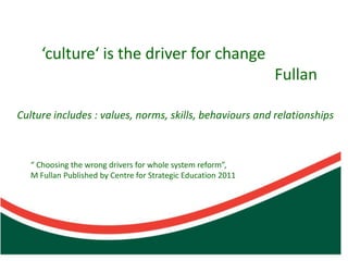 ‘culture‘ is the driver for change
                                                               Fullan

Culture includes : values, norms, skills, behaviours and relationships



   “ Choosing the wrong drivers for whole system reform”,
   M Fullan Published by Centre for Strategic Education 2011
 