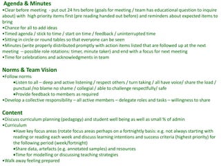 Agenda & Minutes
•Clear before meeting - put out 24 hrs before (goals for meeting / team has educational question to inquire
about) with high priority items first (pre reading handed out before) and reminders about expected items to
bring
•Chance for all to add ideas
•Timed agenda / stick to time / start on time / feedback / uninterrupted time
•Sitting in circle or round tables so that everyone can be seen
•Minutes (write properly distributed promptly with action items listed that are followed up at the next
meeting – possible role rotations: timer, minute taker) and end with a focus for next meeting
•Time for celebrations and acknowledgments in team

Norms & Team Vision
•Follow norms
       Listen to all – deep and active listening / respect others / turn taking / all have voice/ share the load /
      punctual /no blame no shame / collegial / able to challenge respectfully/ safe
       Provide feedback to members as required
•Develop a collective responsibility – all active members – delegate roles and tasks – willingness to share

Content
•Discuss curriculum planning (pedagogy) and student well being as well as small % of admin
•Curriculum
       Have key focus areas (rotate focus areas perhaps on a fortnightly basis: e.g. not always starting with
     reading or reading each week and discuss learning intentions and success criteria (highest priority) for
     the following period (week/fortnight)
       Share data, artefacts (e.g. annotated samples) and resources
       Time for modelling or discussing teaching strategies
•Walk away feeling prepared
 