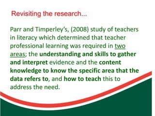 Revisiting the research...

Parr and Timperley’s, (2008) study of teachers
in literacy which determined that teacher
professional learning was required in two



                        Count on from one number to find the total of two collections
areas; the understanding and skills to gather
and interpret evidence and the content
knowledge to know the specific area that the
data refers to, and how to teach this to
address the need.
 