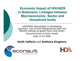 Economic Impact of HIV/AIDS
in Botswana: Linkages between
  Macroeconomic, Sector and
       Household levels
    HIV/AIDS intervention in developing
countries: use of Cost Effectiveness and Cost
 Benefit analysis to guide Policy and Action
        Harvard School of Public Health
              Sept 13-15 2006

Keith Jefferis and Anthony Kinghorn
 