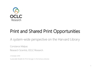 Print and Shared Print Opportunities 
A system-wide perspective on the Harvard Library 
Constance Malpas 
Research Scientist, OCLC Research 
2 October 2014 
Sustainable Models for Print Storage in 21st-Century Libraries 
1 
 