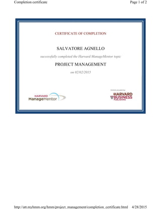 CERTIFICATE OF COMPLETION
SALVATORE AGNELLO
successfully completed the Harvard ManageMentor topic
PROJECT MANAGEMENT
on 02/02/2015
Page 1 of 2Completion certificate
4/28/2015http://att.myhmm.org/hmm/project_management/completion_certificate.html
 