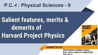 Salient features, merits &
demerits of
Harvard Project Physics
SUBMITTED BY
DEEPANSHU KUMAR YADAV
B.Sc. B.Ed. (CBZ) 6th SEMESTER
ROLL NO: 13
P.C.-I : Physical Sciences - II
 