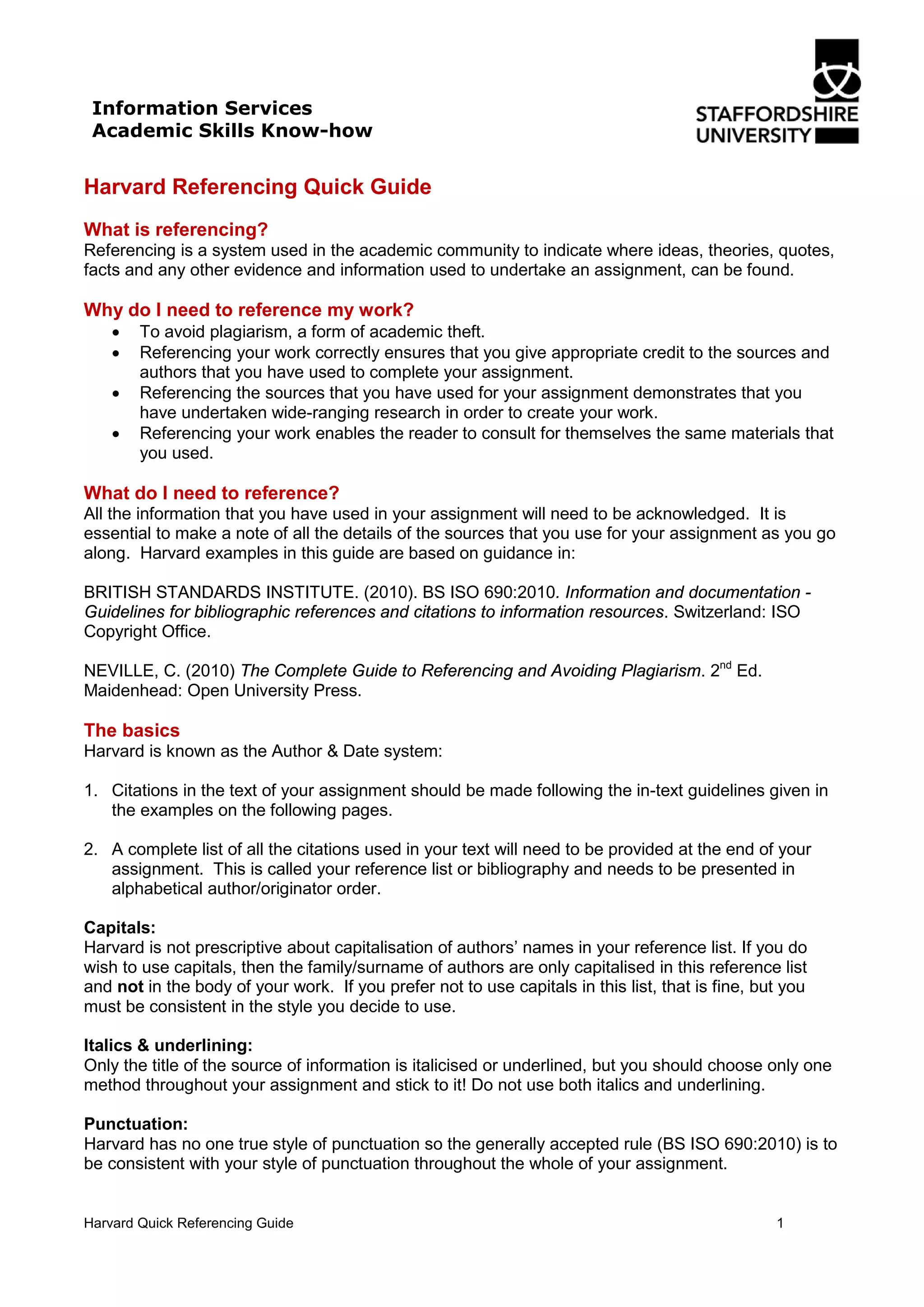 Harvard Quick Referencing Guide 1
Harvard Referencing Quick Guide
What is referencing?
Referencing is a system used in the academic community to indicate where ideas, theories, quotes,
facts and any other evidence and information used to undertake an assignment, can be found.
Why do I need to reference my work?
• To avoid plagiarism, a form of academic theft.
• Referencing your work correctly ensures that you give appropriate credit to the sources and
authors that you have used to complete your assignment.
• Referencing the sources that you have used for your assignment demonstrates that you
have undertaken wide-ranging research in order to create your work.
• Referencing your work enables the reader to consult for themselves the same materials that
you used.
What do I need to reference?
All the information that you have used in your assignment will need to be acknowledged. It is
essential to make a note of all the details of the sources that you use for your assignment as you go
along. Harvard examples in this guide are based on guidance in:
BRITISH STANDARDS INSTITUTE. (2010). BS ISO 690:2010. Information and documentation -
Guidelines for bibliographic references and citations to information resources. Switzerland: ISO
Copyright Office.
NEVILLE, C. (2010) The Complete Guide to Referencing and Avoiding Plagiarism. 2nd
Ed.
Maidenhead: Open University Press.
The basics
Harvard is known as the Author & Date system:
1. Citations in the text of your assignment should be made following the in-text guidelines given in
the examples on the following pages.
2. A complete list of all the citations used in your text will need to be provided at the end of your
assignment. This is called your reference list or bibliography and needs to be presented in
alphabetical author/originator order.
Capitals:
Harvard is not prescriptive about capitalisation of authors’ names in your reference list. If you do
wish to use capitals, then the family/surname of authors are only capitalised in this reference list
and not in the body of your work. If you prefer not to use capitals in this list, that is fine, but you
must be consistent in the style you decide to use.
Italics & underlining:
Only the title of the source of information is italicised or underlined, but you should choose only one
method throughout your assignment and stick to it! Do not use both italics and underlining.
Punctuation:
Harvard has no one true style of punctuation so the generally accepted rule (BS ISO 690:2010) is to
be consistent with your style of punctuation throughout the whole of your assignment.
Information Services
Academic Skills Know-how
 