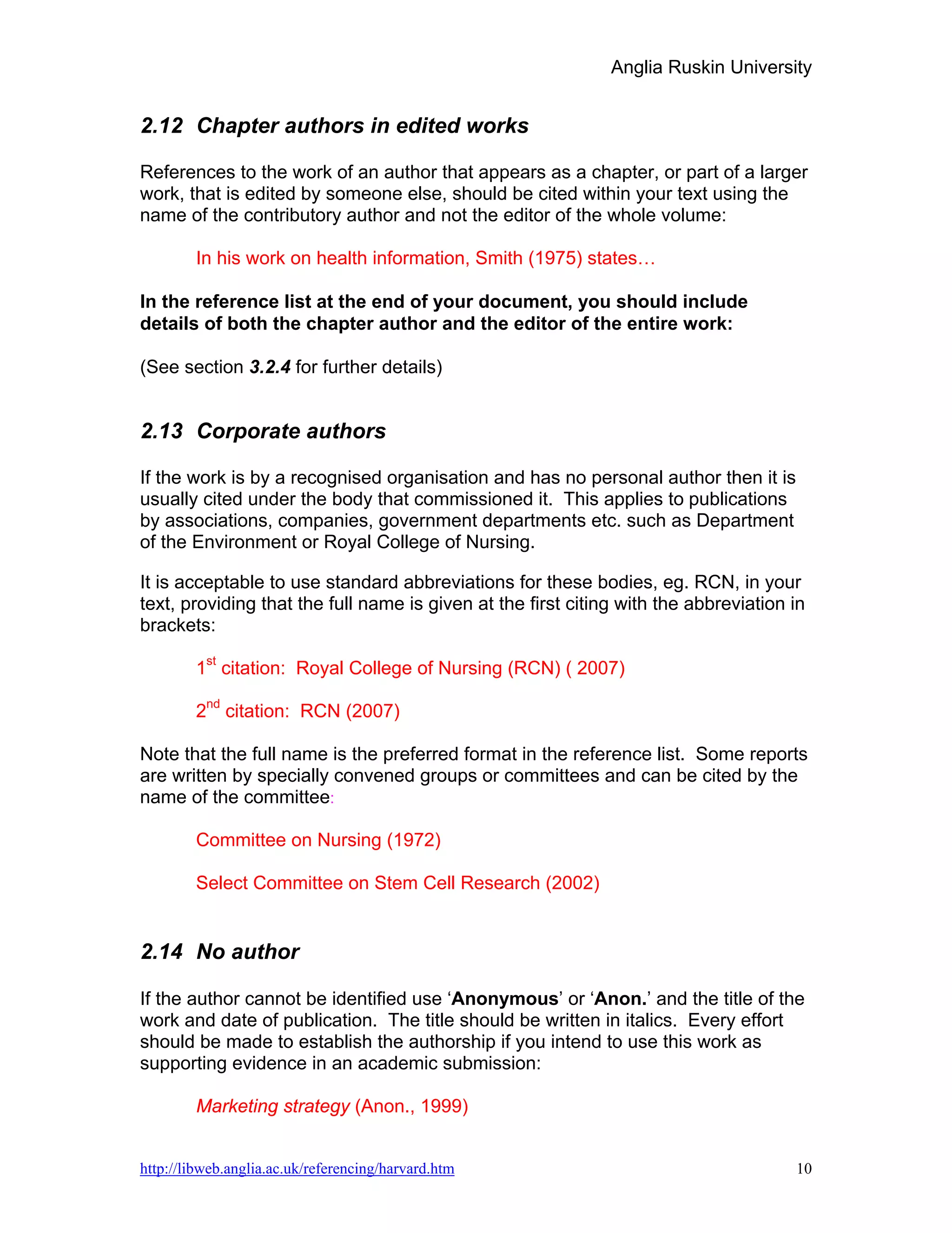 Anglia Ruskin University


2.12 Chapter authors in edited works

References to the work of an author that appears as a chapter, or part of a larger
work, that is edited by someone else, should be cited within your text using the
name of the contributory author and not the editor of the whole volume:

        In his work on health information, Smith (1975) states…

In the reference list at the end of your document, you should include
details of both the chapter author and the editor of the entire work:

(See section 3.2.4 for further details)


2.13 Corporate authors

If the work is by a recognised organisation and has no personal author then it is
usually cited under the body that commissioned it. This applies to publications
by associations, companies, government departments etc. such as Department
of the Environment or Royal College of Nursing.

It is acceptable to use standard abbreviations for these bodies, eg. RCN, in your
text, providing that the full name is given at the first citing with the abbreviation in
brackets:

        1st citation: Royal College of Nursing (RCN) ( 2007)

        2nd citation: RCN (2007)

Note that the full name is the preferred format in the reference list. Some reports
are written by specially convened groups or committees and can be cited by the
name of the committee:

        Committee on Nursing (1972)

        Select Committee on Stem Cell Research (2002)


2.14 No author

If the author cannot be identified use ‘Anonymous’ or ‘Anon.’ and the title of the
work and date of publication. The title should be written in italics. Every effort
should be made to establish the authorship if you intend to use this work as
supporting evidence in an academic submission:

        Marketing strategy (Anon., 1999)


http://libweb.anglia.ac.uk/referencing/harvard.htm                                    10
 