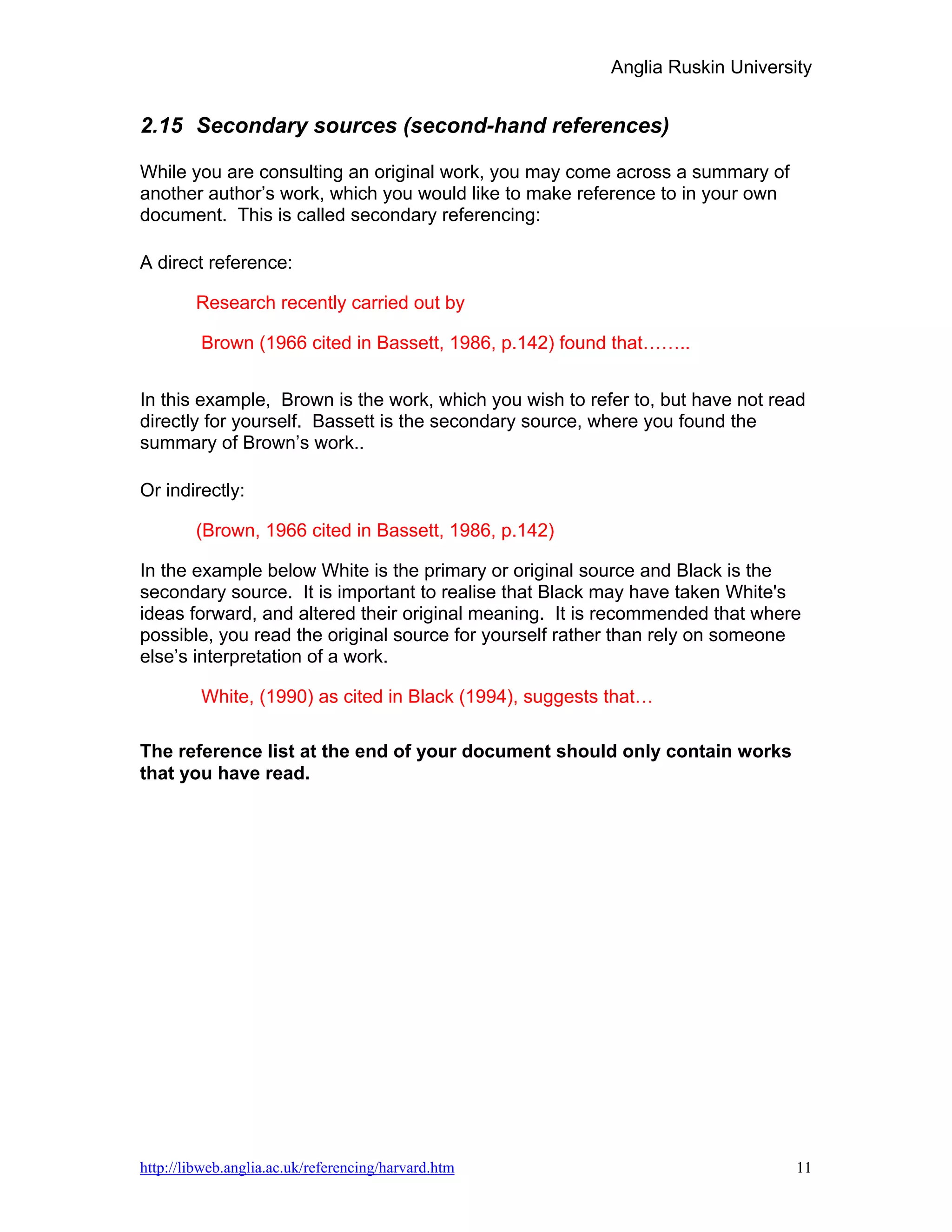 Anglia Ruskin University


2.15 Secondary sources (second-hand references)

While you are consulting an original work, you may come across a summary of
another author’s work, which you would like to make reference to in your own
document. This is called secondary referencing:

A direct reference:

        Research recently carried out by

         Brown (1966 cited in Bassett, 1986, p.142) found that……..


In this example, Brown is the work, which you wish to refer to, but have not read
directly for yourself. Bassett is the secondary source, where you found the
summary of Brown’s work..

Or indirectly:

        (Brown, 1966 cited in Bassett, 1986, p.142)

In the example below White is the primary or original source and Black is the
secondary source. It is important to realise that Black may have taken White's
ideas forward, and altered their original meaning. It is recommended that where
possible, you read the original source for yourself rather than rely on someone
else’s interpretation of a work.

         White, (1990) as cited in Black (1994), suggests that…

The reference list at the end of your document should only contain works
that you have read.




http://libweb.anglia.ac.uk/referencing/harvard.htm                             11
 