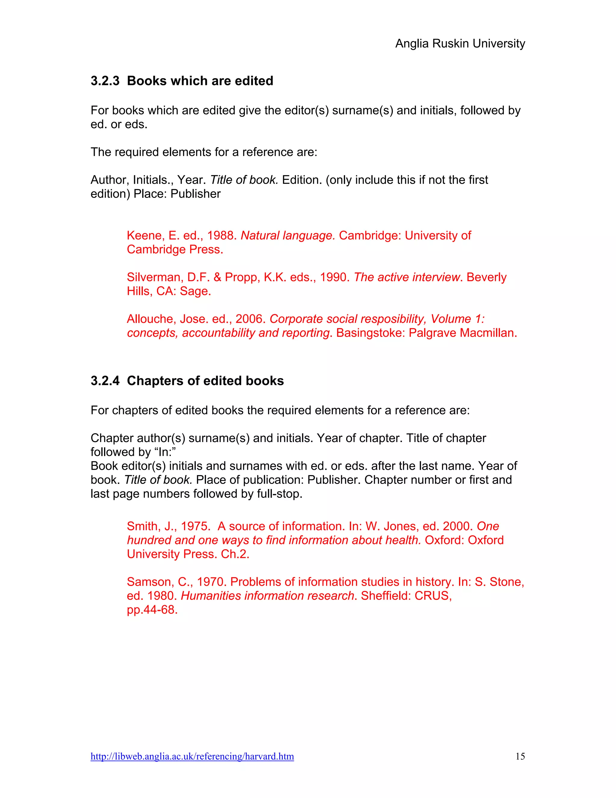 Anglia Ruskin University


3.2.3 Books which are edited

For books which are edited give the editor(s) surname(s) and initials, followed by
ed. or eds.

The required elements for a reference are:

Author, Initials., Year. Title of book. Edition. (only include this if not the first
edition) Place: Publisher


        Keene, E. ed., 1988. Natural language. Cambridge: University of
        Cambridge Press.

        Silverman, D.F. & Propp, K.K. eds., 1990. The active interview. Beverly
        Hills, CA: Sage.

        Allouche, Jose. ed., 2006. Corporate social resposibility, Volume 1:
        concepts, accountability and reporting. Basingstoke: Palgrave Macmillan.


3.2.4 Chapters of edited books

For chapters of edited books the required elements for a reference are:

Chapter author(s) surname(s) and initials. Year of chapter. Title of chapter
followed by “In:”
Book editor(s) initials and surnames with ed. or eds. after the last name. Year of
book. Title of book. Place of publication: Publisher. Chapter number or first and
last page numbers followed by full-stop.

        Smith, J., 1975. A source of information. In: W. Jones, ed. 2000. One
        hundred and one ways to find information about health. Oxford: Oxford
        University Press. Ch.2.

        Samson, C., 1970. Problems of information studies in history. In: S. Stone,
        ed. 1980. Humanities information research. Sheffield: CRUS,
        pp.44-68.




http://libweb.anglia.ac.uk/referencing/harvard.htm                                     15
 