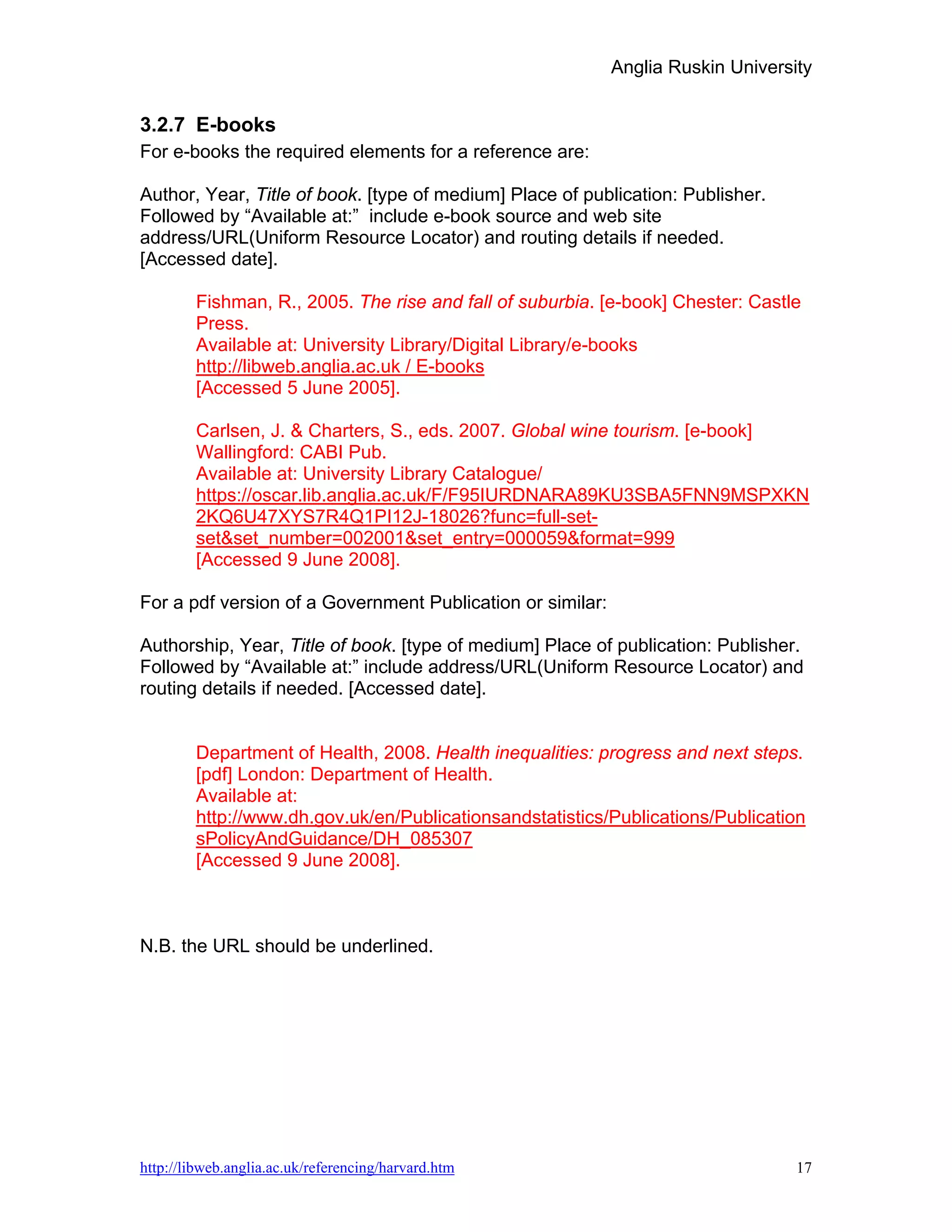 Anglia Ruskin University


3.2.7 E-books
For e-books the required elements for a reference are:

Author, Year, Title of book. [type of medium] Place of publication: Publisher.
Followed by “Available at:” include e-book source and web site
address/URL(Uniform Resource Locator) and routing details if needed.
[Accessed date].

        Fishman, R., 2005. The rise and fall of suburbia. [e-book] Chester: Castle
        Press.
        Available at: University Library/Digital Library/e-books
        http://libweb.anglia.ac.uk / E-books
        [Accessed 5 June 2005].

        Carlsen, J. & Charters, S., eds. 2007. Global wine tourism. [e-book]
        Wallingford: CABI Pub.
        Available at: University Library Catalogue/
        https://oscar.lib.anglia.ac.uk/F/F95IURDNARA89KU3SBA5FNN9MSPXKN
        2KQ6U47XYS7R4Q1PI12J-18026?func=full-set-
        set&set_number=002001&set_entry=000059&format=999
        [Accessed 9 June 2008].

For a pdf version of a Government Publication or similar:

Authorship, Year, Title of book. [type of medium] Place of publication: Publisher.
Followed by “Available at:” include address/URL(Uniform Resource Locator) and
routing details if needed. [Accessed date].


        Department of Health, 2008. Health inequalities: progress and next steps.
        [pdf] London: Department of Health.
        Available at:
        http://www.dh.gov.uk/en/Publicationsandstatistics/Publications/Publication
        sPolicyAndGuidance/DH_085307
        [Accessed 9 June 2008].



N.B. the URL should be underlined.




http://libweb.anglia.ac.uk/referencing/harvard.htm                                17
 