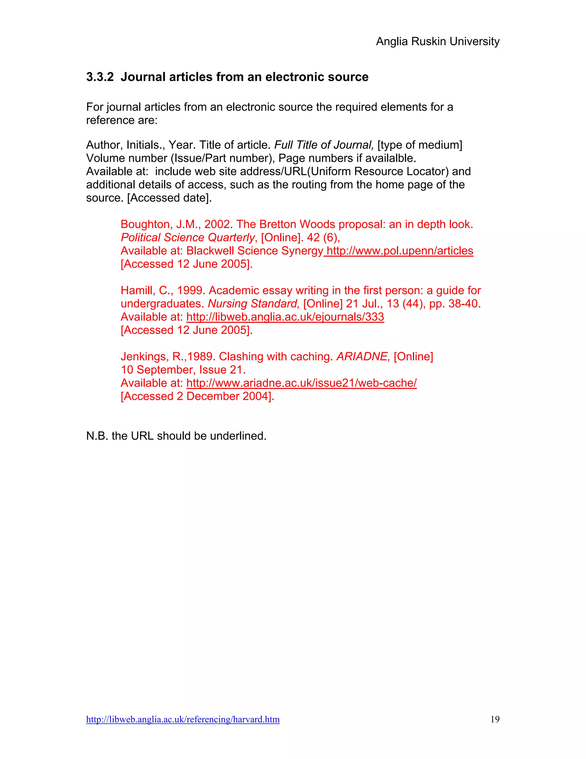 Anglia Ruskin University


3.3.2 Journal articles from an electronic source

For journal articles from an electronic source the required elements for a
reference are:

Author, Initials., Year. Title of article. Full Title of Journal, [type of medium]
Volume number (Issue/Part number), Page numbers if availalble.
Available at: include web site address/URL(Uniform Resource Locator) and
additional details of access, such as the routing from the home page of the
source. [Accessed date].

        Boughton, J.M., 2002. The Bretton Woods proposal: an in depth look.
        Political Science Quarterly, [Online]. 42 (6),
        Available at: Blackwell Science Synergy http://www.pol.upenn/articles
        [Accessed 12 June 2005].

        Hamill, C., 1999. Academic essay writing in the first person: a guide for
        undergraduates. Nursing Standard, [Online] 21 Jul., 13 (44), pp. 38-40.
        Available at: http://libweb.anglia.ac.uk/ejournals/333
        [Accessed 12 June 2005].

        Jenkings, R.,1989. Clashing with caching. ARIADNE, [Online]
        10 September, Issue 21.
        Available at: http://www.ariadne.ac.uk/issue21/web-cache/
        [Accessed 2 December 2004].


N.B. the URL should be underlined.




http://libweb.anglia.ac.uk/referencing/harvard.htm                                   19
 