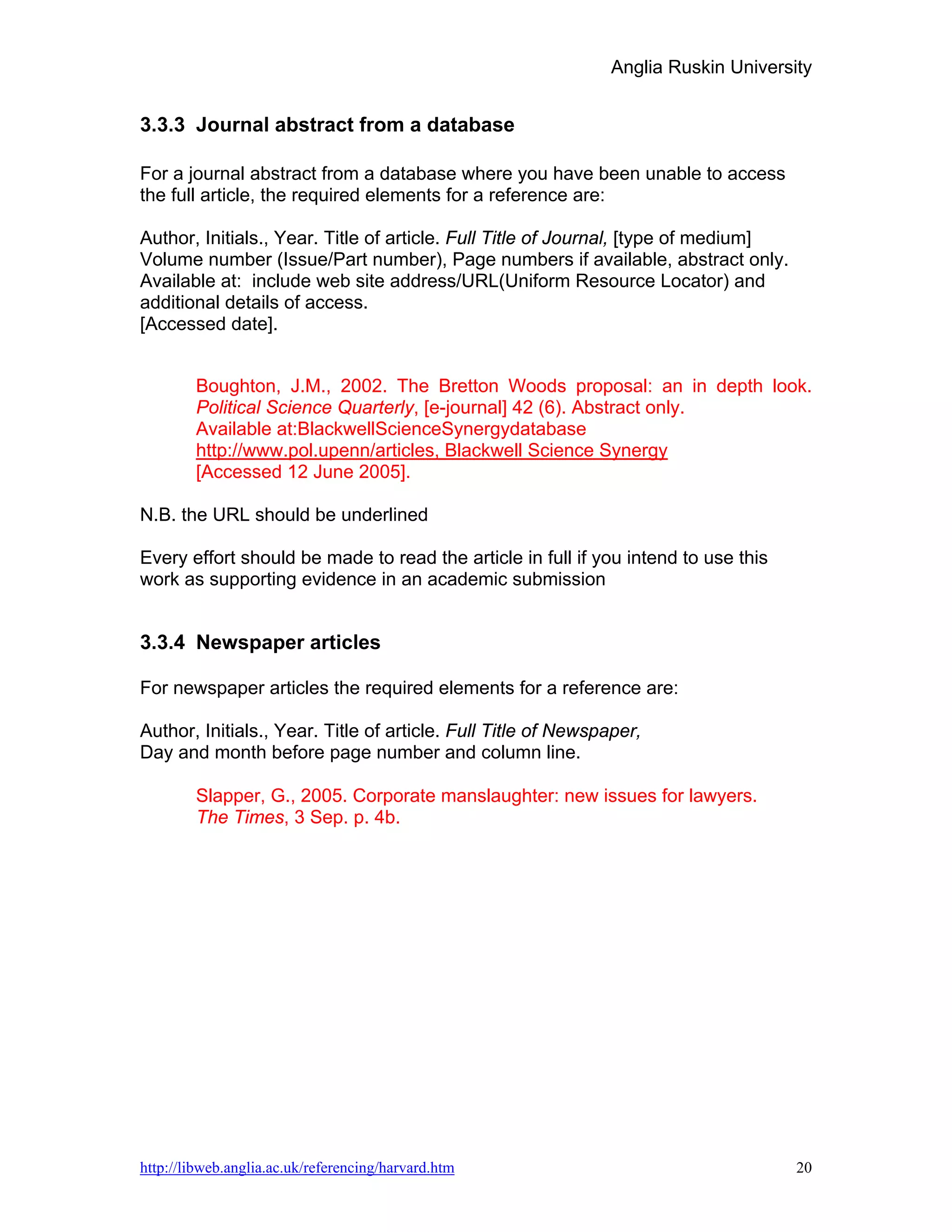 Anglia Ruskin University


3.3.3 Journal abstract from a database

For a journal abstract from a database where you have been unable to access
the full article, the required elements for a reference are:

Author, Initials., Year. Title of article. Full Title of Journal, [type of medium]
Volume number (Issue/Part number), Page numbers if available, abstract only.
Available at: include web site address/URL(Uniform Resource Locator) and
additional details of access.
[Accessed date].


        Boughton, J.M., 2002. The Bretton Woods proposal: an in depth look.
        Political Science Quarterly, [e-journal] 42 (6). Abstract only.
        Available at:BlackwellScienceSynergydatabase
        http://www.pol.upenn/articles, Blackwell Science Synergy
        [Accessed 12 June 2005].

N.B. the URL should be underlined

Every effort should be made to read the article in full if you intend to use this
work as supporting evidence in an academic submission


3.3.4 Newspaper articles

For newspaper articles the required elements for a reference are:

Author, Initials., Year. Title of article. Full Title of Newspaper,
Day and month before page number and column line.

        Slapper, G., 2005. Corporate manslaughter: new issues for lawyers.
        The Times, 3 Sep. p. 4b.




http://libweb.anglia.ac.uk/referencing/harvard.htm                                   20
 