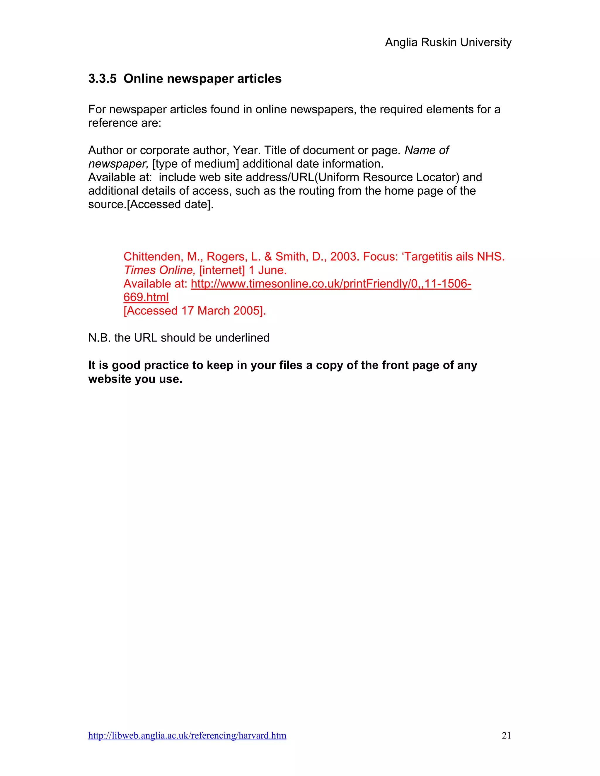 Anglia Ruskin University


3.3.5 Online newspaper articles

For newspaper articles found in online newspapers, the required elements for a
reference are:

Author or corporate author, Year. Title of document or page. Name of
newspaper, [type of medium] additional date information.
Available at: include web site address/URL(Uniform Resource Locator) and
additional details of access, such as the routing from the home page of the
source.[Accessed date].



        Chittenden, M., Rogers, L. & Smith, D., 2003. Focus: ‘Targetitis ails NHS.
        Times Online, [internet] 1 June.
        Available at: http://www.timesonline.co.uk/printFriendly/0,,11-1506-
        669.html
        [Accessed 17 March 2005].

N.B. the URL should be underlined

It is good practice to keep in your files a copy of the front page of any
website you use.




http://libweb.anglia.ac.uk/referencing/harvard.htm                               21
 