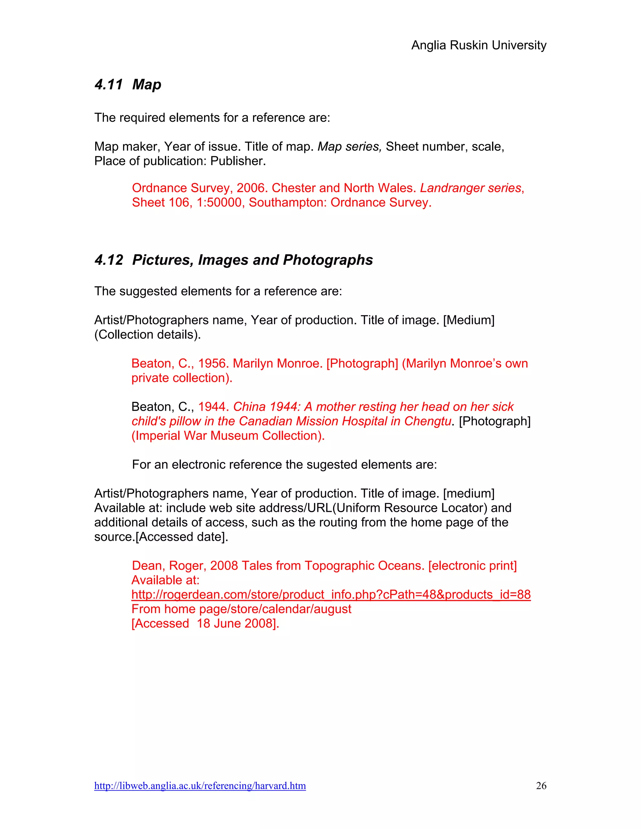 Anglia Ruskin University


4.11 Map

The required elements for a reference are:

Map maker, Year of issue. Title of map. Map series, Sheet number, scale,
Place of publication: Publisher.

        Ordnance Survey, 2006. Chester and North Wales. Landranger series,
        Sheet 106, 1:50000, Southampton: Ordnance Survey.



4.12 Pictures, Images and Photographs

The suggested elements for a reference are:

Artist/Photographers name, Year of production. Title of image. [Medium]
(Collection details).

        Beaton, C., 1956. Marilyn Monroe. [Photograph] (Marilyn Monroe’s own
        private collection).

        Beaton, C., 1944. China 1944: A mother resting her head on her sick
        child's pillow in the Canadian Mission Hospital in Chengtu. [Photograph]
        (Imperial War Museum Collection).

        For an electronic reference the sugested elements are:

Artist/Photographers name, Year of production. Title of image. [medium]
Available at: include web site address/URL(Uniform Resource Locator) and
additional details of access, such as the routing from the home page of the
source.[Accessed date].

        Dean, Roger, 2008 Tales from Topographic Oceans. [electronic print]
        Available at:
        http://rogerdean.com/store/product_info.php?cPath=48&products_id=88
        From home page/store/calendar/august
        [Accessed 18 June 2008].




http://libweb.anglia.ac.uk/referencing/harvard.htm                                 26
 