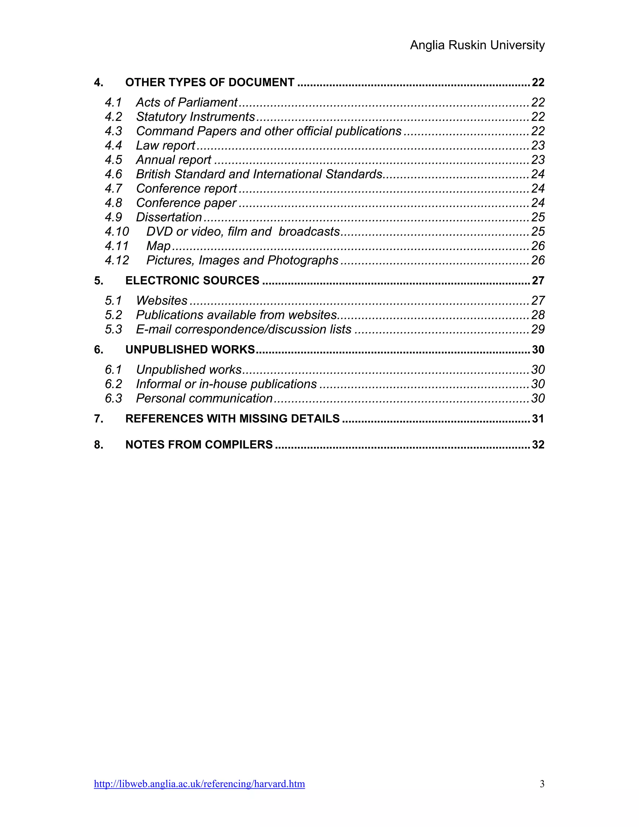 Anglia Ruskin University

4.         OTHER TYPES OF DOCUMENT ......................................................................... 22
     4.1     Acts of Parliament ...................................................................................22
     4.2     Statutory Instruments ..............................................................................22
     4.3     Command Papers and other official publications ....................................22
     4.4     Law report ...............................................................................................23
     4.5     Annual report ..........................................................................................23
     4.6     British Standard and International Standards..........................................24
     4.7     Conference report ...................................................................................24
     4.8     Conference paper ...................................................................................24
     4.9     Dissertation .............................................................................................25
     4.10      DVD or video, film and broadcasts ......................................................25
     4.11      Map ......................................................................................................26
     4.12      Pictures, Images and Photographs ......................................................26
5.         ELECTRONIC SOURCES .................................................................................... 27
     5.1     Websites .................................................................................................27
     5.2     Publications available from websites.......................................................28
     5.3     E-mail correspondence/discussion lists ..................................................29
6.         UNPUBLISHED WORKS...................................................................................... 30
     6.1     Unpublished works ..................................................................................30
     6.2     Informal or in-house publications ............................................................30
     6.3     Personal communication .........................................................................30
7.         REFERENCES WITH MISSING DETAILS ........................................................... 31

8.         NOTES FROM COMPILERS ................................................................................ 32




http://libweb.anglia.ac.uk/referencing/harvard.htm                                                                       3
 
