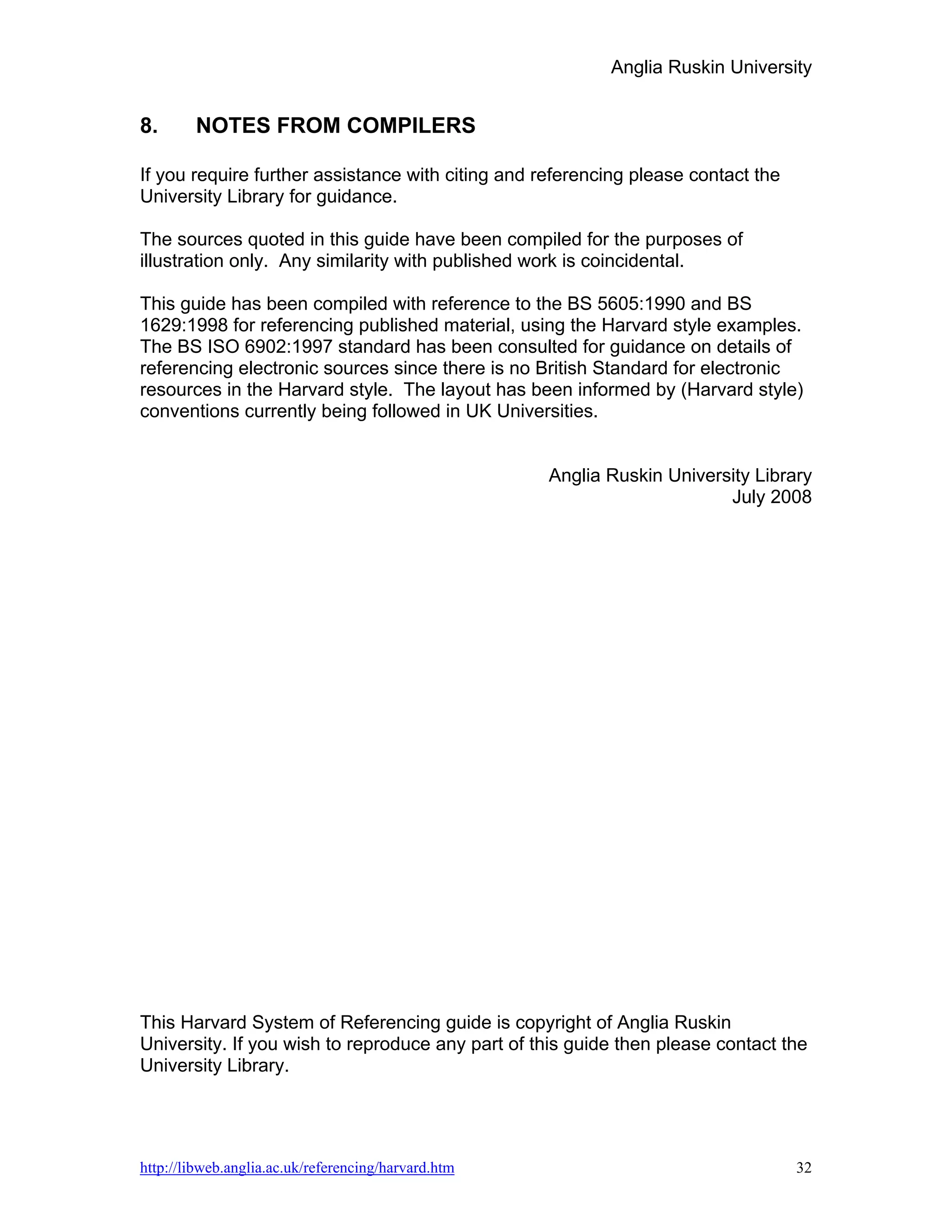 Anglia Ruskin University


8.      NOTES FROM COMPILERS

If you require further assistance with citing and referencing please contact the
University Library for guidance.

The sources quoted in this guide have been compiled for the purposes of
illustration only. Any similarity with published work is coincidental.

This guide has been compiled with reference to the BS 5605:1990 and BS
1629:1998 for referencing published material, using the Harvard style examples.
The BS ISO 6902:1997 standard has been consulted for guidance on details of
referencing electronic sources since there is no British Standard for electronic
resources in the Harvard style. The layout has been informed by (Harvard style)
conventions currently being followed in UK Universities.


                                                     Anglia Ruskin University Library
                                                                          July 2008




This Harvard System of Referencing guide is copyright of Anglia Ruskin
University. If you wish to reproduce any part of this guide then please contact the
University Library.




http://libweb.anglia.ac.uk/referencing/harvard.htm                                 32
 