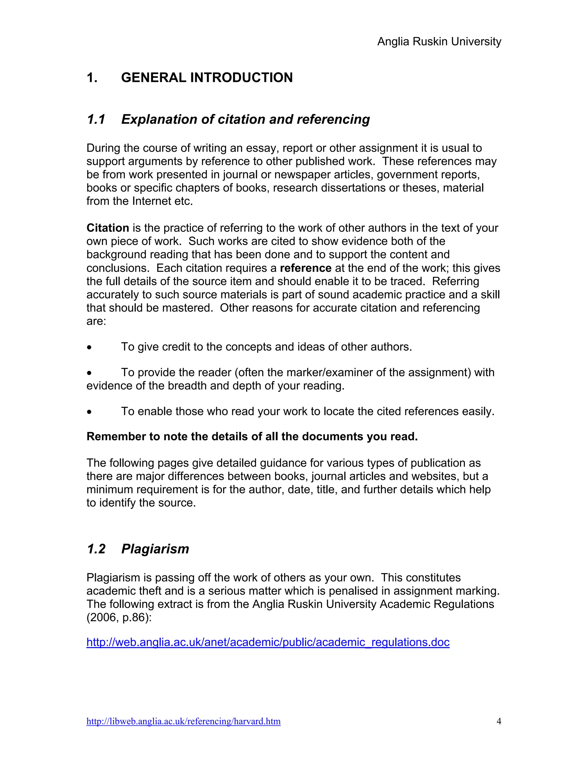 Anglia Ruskin University


1.      GENERAL INTRODUCTION


1.1     Explanation of citation and referencing

During the course of writing an essay, report or other assignment it is usual to
support arguments by reference to other published work. These references may
be from work presented in journal or newspaper articles, government reports,
books or specific chapters of books, research dissertations or theses, material
from the Internet etc.

Citation is the practice of referring to the work of other authors in the text of your
own piece of work. Such works are cited to show evidence both of the
background reading that has been done and to support the content and
conclusions. Each citation requires a reference at the end of the work; this gives
the full details of the source item and should enable it to be traced. Referring
accurately to such source materials is part of sound academic practice and a skill
that should be mastered. Other reasons for accurate citation and referencing
are:

•       To give credit to the concepts and ideas of other authors.

•     To provide the reader (often the marker/examiner of the assignment) with
evidence of the breadth and depth of your reading.

•       To enable those who read your work to locate the cited references easily.

Remember to note the details of all the documents you read.

The following pages give detailed guidance for various types of publication as
there are major differences between books, journal articles and websites, but a
minimum requirement is for the author, date, title, and further details which help
to identify the source.



1.2     Plagiarism

Plagiarism is passing off the work of others as your own. This constitutes
academic theft and is a serious matter which is penalised in assignment marking.
The following extract is from the Anglia Ruskin University Academic Regulations
(2006, p.86):

http://web.anglia.ac.uk/anet/academic/public/academic_regulations.doc




http://libweb.anglia.ac.uk/referencing/harvard.htm                                   4
 