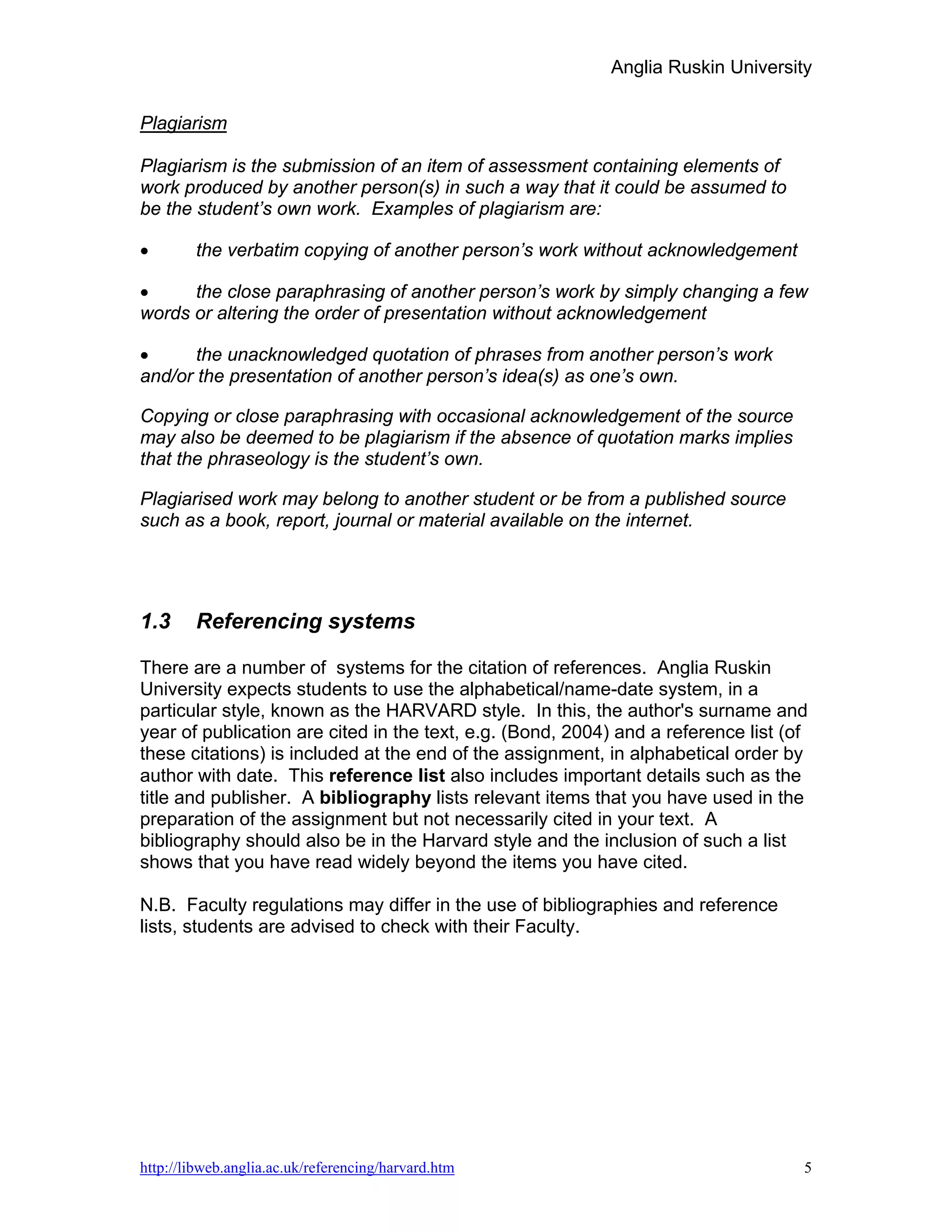 Anglia Ruskin University


Plagiarism

Plagiarism is the submission of an item of assessment containing elements of
work produced by another person(s) in such a way that it could be assumed to
be the student’s own work. Examples of plagiarism are:

•       the verbatim copying of another person’s work without acknowledgement

•     the close paraphrasing of another person’s work by simply changing a few
words or altering the order of presentation without acknowledgement

•      the unacknowledged quotation of phrases from another person’s work
and/or the presentation of another person’s idea(s) as one’s own.

Copying or close paraphrasing with occasional acknowledgement of the source
may also be deemed to be plagiarism if the absence of quotation marks implies
that the phraseology is the student’s own.

Plagiarised work may belong to another student or be from a published source
such as a book, report, journal or material available on the internet.




1.3     Referencing systems

There are a number of systems for the citation of references. Anglia Ruskin
University expects students to use the alphabetical/name-date system, in a
particular style, known as the HARVARD style. In this, the author's surname and
year of publication are cited in the text, e.g. (Bond, 2004) and a reference list (of
these citations) is included at the end of the assignment, in alphabetical order by
author with date. This reference list also includes important details such as the
title and publisher. A bibliography lists relevant items that you have used in the
preparation of the assignment but not necessarily cited in your text. A
bibliography should also be in the Harvard style and the inclusion of such a list
shows that you have read widely beyond the items you have cited.

N.B. Faculty regulations may differ in the use of bibliographies and reference
lists, students are advised to check with their Faculty.




http://libweb.anglia.ac.uk/referencing/harvard.htm                                  5
 