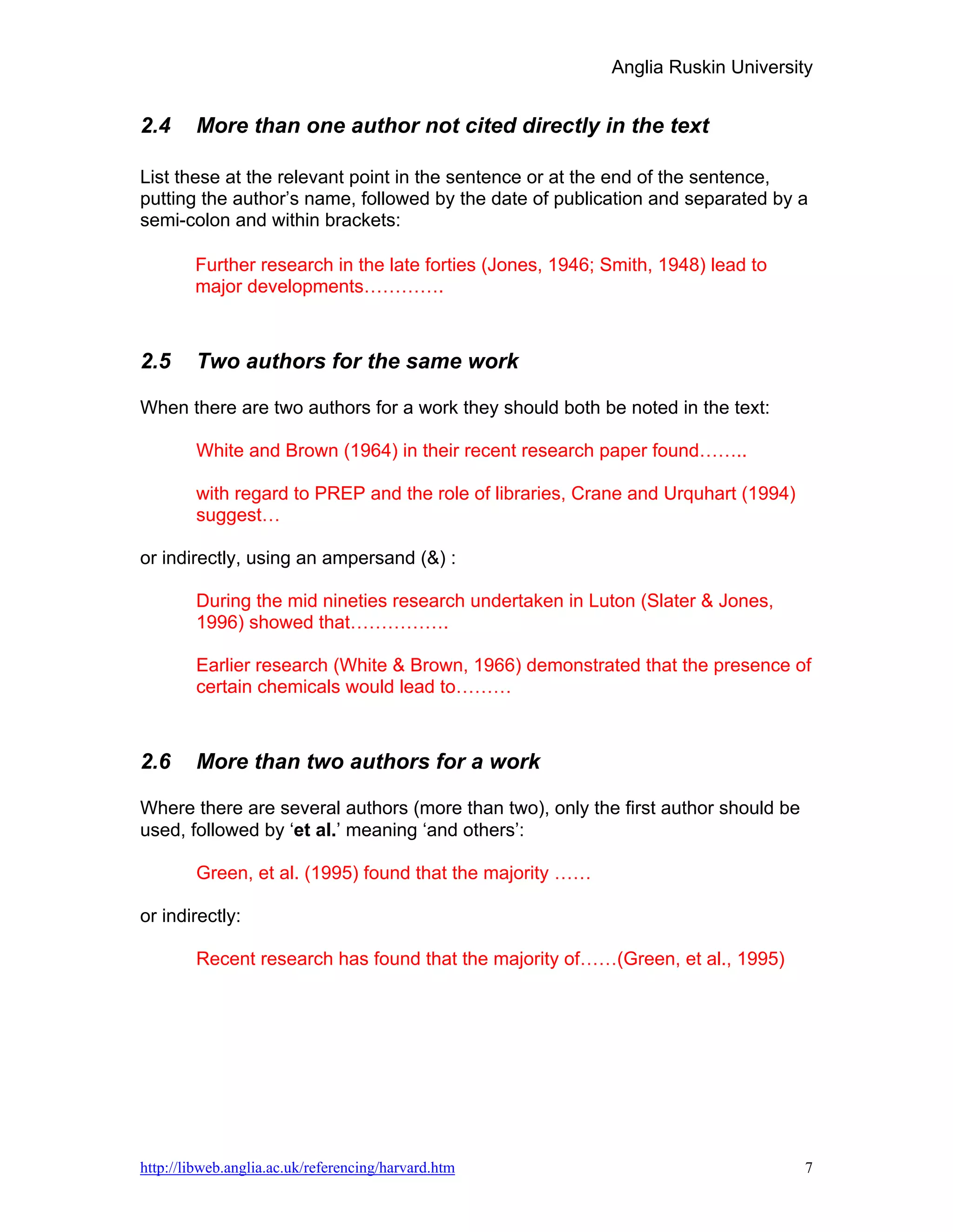 Anglia Ruskin University


2.4     More than one author not cited directly in the text

List these at the relevant point in the sentence or at the end of the sentence,
putting the author’s name, followed by the date of publication and separated by a
semi-colon and within brackets:

        Further research in the late forties (Jones, 1946; Smith, 1948) lead to
        major developments………….



2.5     Two authors for the same work

When there are two authors for a work they should both be noted in the text:

        White and Brown (1964) in their recent research paper found……..

        with regard to PREP and the role of libraries, Crane and Urquhart (1994)
        suggest…

or indirectly, using an ampersand (&) :

        During the mid nineties research undertaken in Luton (Slater & Jones,
        1996) showed that…………….

        Earlier research (White & Brown, 1966) demonstrated that the presence of
        certain chemicals would lead to………



2.6     More than two authors for a work

Where there are several authors (more than two), only the first author should be
used, followed by ‘et al.’ meaning ‘and others’:

        Green, et al. (1995) found that the majority ……

or indirectly:

        Recent research has found that the majority of……(Green, et al., 1995)




http://libweb.anglia.ac.uk/referencing/harvard.htm                                 7
 